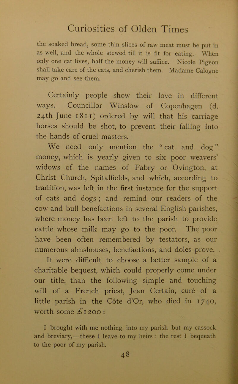 the soaked bread, some thin slices of raw meat must be put in as well, and the whole stewed till it is fit for eating. When only one cat lives, half the money will suffice. Nicole Pigeon shall take care of the cats, and cherish them. Madame Calogne may go and see them. Certainly people show their love in different ways. Councillor Winslow of Copenhagen (d. 24th June 1811) ordered by will that his carriage horses should be shot, to prevent their falling into the hands of cruel masters. We need only mention the “cat and dog” money, which is yearly given to six poor weavers’ widows of the names of Fabry or Ovington, at Christ Church, Spitalfields, and which, according to tradition, was left in the first instance for the support of cats and dogs ; and remind our readers of the cow and bull benefactions in several English parishes, where money has been left to the parish to provide cattle whose milk may go to the poor. The poor have been often remembered by testators, as our numerous almshouses, benefactions, and doles prove. It were difficult to choose a better sample of a charitable bequest, which could properly come under our title, than the following simple and touching will of a French priest, Jean Certain, cur^ of a little parish in the Cote d’Or, who died in 1740, worth some j^i200 : I brought with me nothing into my parish but my cassock and breviary,—these I leave to my heirs : the rest I bequeath to the poor of my parish.