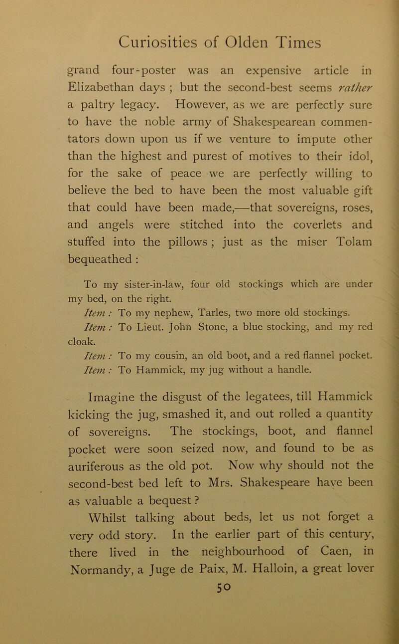 grand four-poster was an expensive article in Elizabethan days ; but the second-best seems rather a paltry legacy. However, as we are perfectly sure to have the noble army of Shakespearean commen- tators down upon us if we venture to impute other than the highest and purest of motives to their idol, for the sake of peace we are perfectly willing to believe the bed to have been the most valuable gift that could have been made,—that sovereigns, roses, and angels were stitched into the coverlets and stuffed into the pillows ; just as the miser Tolam bequeathed : To my sister-in-law, four old stockings which are under my bed, on the right. Itein .-To my nephew, Tarles, two more old stockings. Ite77i: To Lieut. John Stone, a blue stocking, and my red cloak. Ite77i .-To my cousin, an old boot, and a red flannel pocket. Ite77i .-To Hammick, my jug without a handle. Imagine the disgust of the legatees, till Hammick kicking the jug, smashed it, and out rolled a quantity of sovereigns. The stockings, boot, and flannel pocket were soon seized now, and found to be as auriferous as the old pot. Now why should not the second-best bed left to Mrs. Shakespeare have been as valuable a bequest ? Whilst talking about beds, let us not forget a very odd story. In the earlier part of this century, there lived in the neighbourhood of Caen, in Normandy, a Juge de Paix, M. Halloin, a great lover