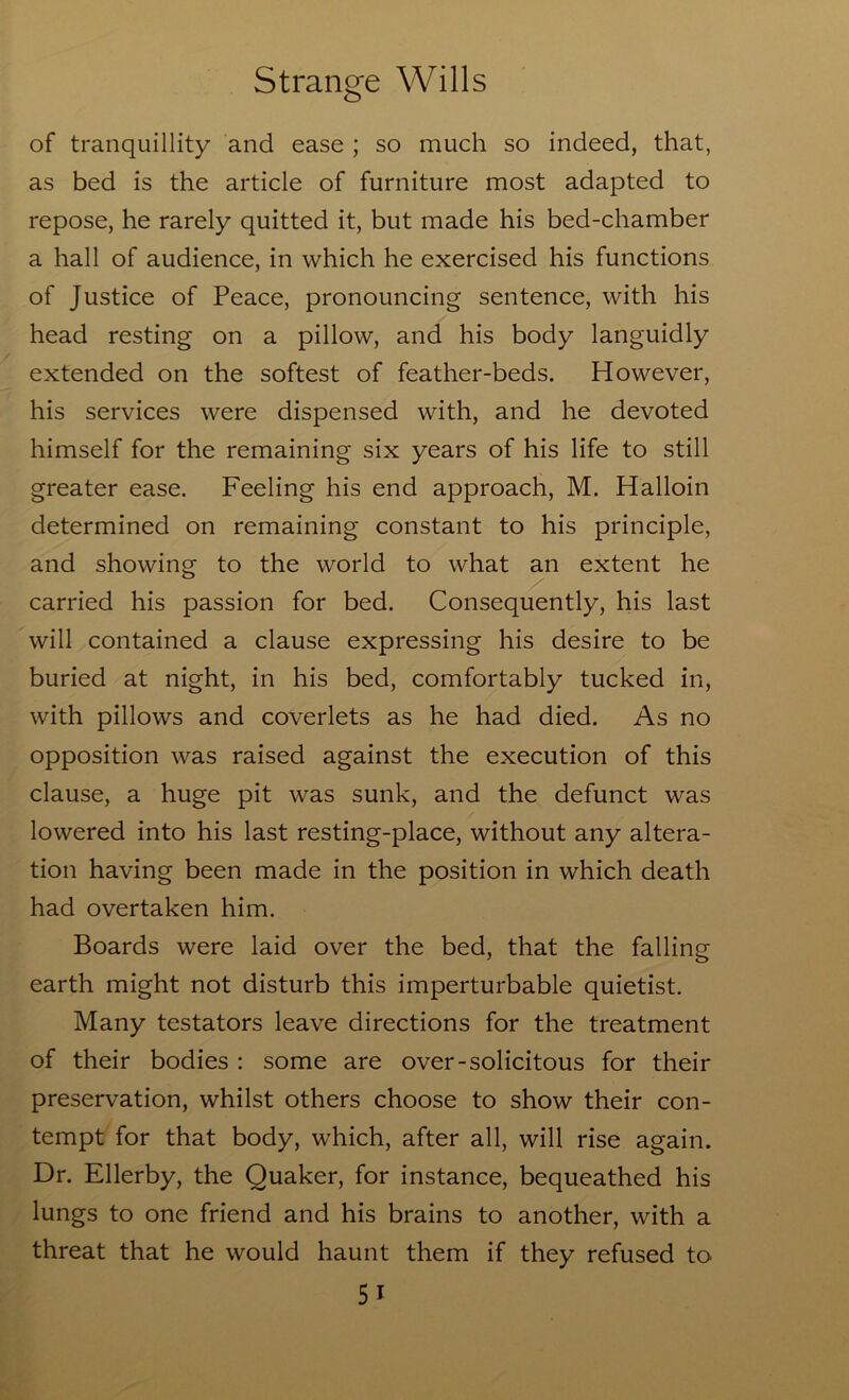 of tranquillity and ease ; so much so indeed, that, as bed is the article of furniture most adapted to repose, he rarely quitted it, but made his bed-chamber a hall of audience, in which he exercised his functions of Justice of Peace, pronouncing sentence, with his head resting on a pillow, and his body languidly extended on the softest of feather-beds. However, his services were dispensed with, and he devoted himself for the remaining six years of his life to still greater ease. Feeling his end approach, M. Halloin determined on remaining constant to his principle, and showing to the world to what an extent he carried his passion for bed. Consequently, his last will contained a clause expressing his desire to be buried at night, in his bed, comfortably tucked in, with pillows and coverlets as he had died. As no opposition was raised against the execution of this clause, a huge pit was sunk, and the defunct was lowered into his last resting-place, without any altera- tion having been made in the position in which death had overtaken him. Boards were laid over the bed, that the falling earth might not disturb this imperturbable quietist. Many testators leave directions for the treatment of their bodies : some are over-solicitous for their preservation, whilst others choose to show their con- tempt for that body, which, after all, will rise again. Dr. Ellerby, the Quaker, for instance, bequeathed his lungs to one friend and his brains to another, with a threat that he would haunt them if they refused to