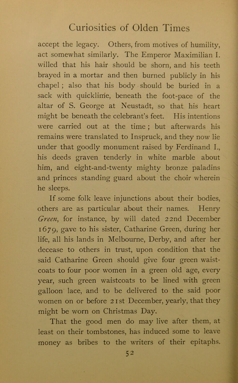 accept the legacy. Others, from motives of humility, act somewhat similarly. The Emperor Maximilian I. willed that his hair should be shorn, and his teeth brayed in a mortar and then burned publicly in his chapel ; also that his body should be buried in a sack with quicklirrie, beneath the foot-pace of the altar of S. George at Neustadt, so that his heart might be beneath the celebrant’s feet. His intentions were carried out at the time; but afterwards his remains were translated to Inspruck, and they now lie under that goodly monument raised by Ferdinand I., his deeds graven tenderly in white marble about him, and eight-and-twenty mighty bronze paladins and princes standing guard about the choir wherein he sleeps. If some folk leave injunctions about their bodies, others are as particular about their names. Henry Green, for instance, by will dated 22nd December 1679, gave to his sister, Catharine Green, during her life, all his lands in Melbourne, Derby, and after her decease to others in trust, upon condition that the said Catharine Green should give four green waist- coats to four poor women in a green old age, every year, such green waistcoats to be lined with green galloon lace, and to be delivered to the said poor women on or before 21st December, yearly, that they might be worn on Christmas Day. That the good men do may live after them, at least on their tombstones, has induced some to leave money as bribes to the writers of their epitaphs.