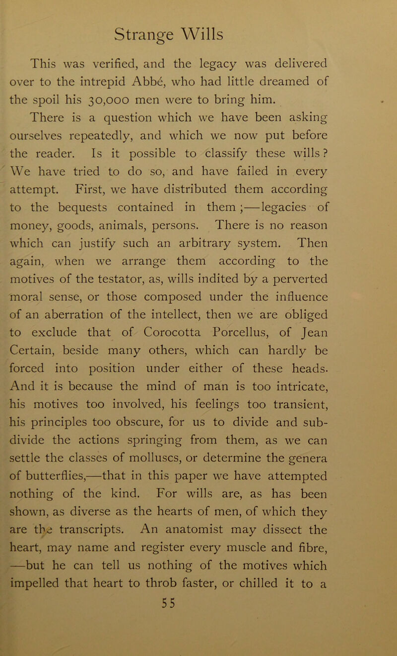 This was verified, and the legacy was delivered over to the intrepid Abbe, who had little dreamed of the spoil his 30,000 men were to bring him. There is a question which we have been asking ourselves repeatedly, and which we now put before the reader. Is it possible to classify these wills ? We have tried to do so, and have failed in every attempt. First, we have distributed them according to the bequests contained in them;—legacies of money, goods, animals, persons. There is no reason which can justify such an arbitrary system. Then again, when we arrange them according to the motives of the testator, as, wills indited by a perverted moral sense, or those composed under the influence of an aberration of the intellect, then we are obliged to exclude that of Corocotta Porcellus, of Jean Certain, beside many others, which can hardly be forced into position under either of these heads. And it is because the mind of man is too intricate, his motives too involved, his feelings too transient, his principles too obscure, for us to divide and sub- divide the actions springing from them, as we can settle the classes of molluscs, or determine the genera of butterflies,—that in this paper we have attempted nothing of the kind. For wills are, as has been shown, as diverse as the hearts of men, of which they are the transcripts. An anatomist may dissect the heart, may name and register every muscle and fibre, —but he can tell us nothing of the motives which impelled that heart to throb faster, or chilled it to a