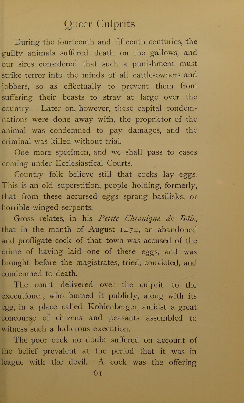 During the fourteenth and fifteenth centuries, the guilty animals suffered death on the gallows, and our sires considered that such a punishment must strike terror into the minds of all cattle-owners and jobbers, so as effectually to prevent them from suffering their beasts to stray at large over the country. Later on, however, tliese capital condem- nations were done away with, the proprietor of the animal was condemned to pay damages, and the criminal was killed without trial. One more specimen, and we shall pass to cases coming under Ecclesiastical Courts. Country folk believe still that cocks lay eggs. This is an old superstition, people holding, formerly, that from these accursed eggs sprang basilisks, or horrible winged serpents. Gross relates, in his Petite Chronique de Bdle^ that in the month of August 1474, an abandoned and profligate cock of that town was accused of the crime of having laid one of these eggs, and was brought before the magistrates, tried, convicted, and condemned to death. The court delivered over the culprit to the executioner, who burned it publicly, along with its egg, in a place called Kohlenberger, amidst a great concourse of citizens and peasants assembled to witness such a ludicrous execution. The poor cock no doubt suffered on account of the belief prevalent at the period that it was in league with the devil. A cock was the offering