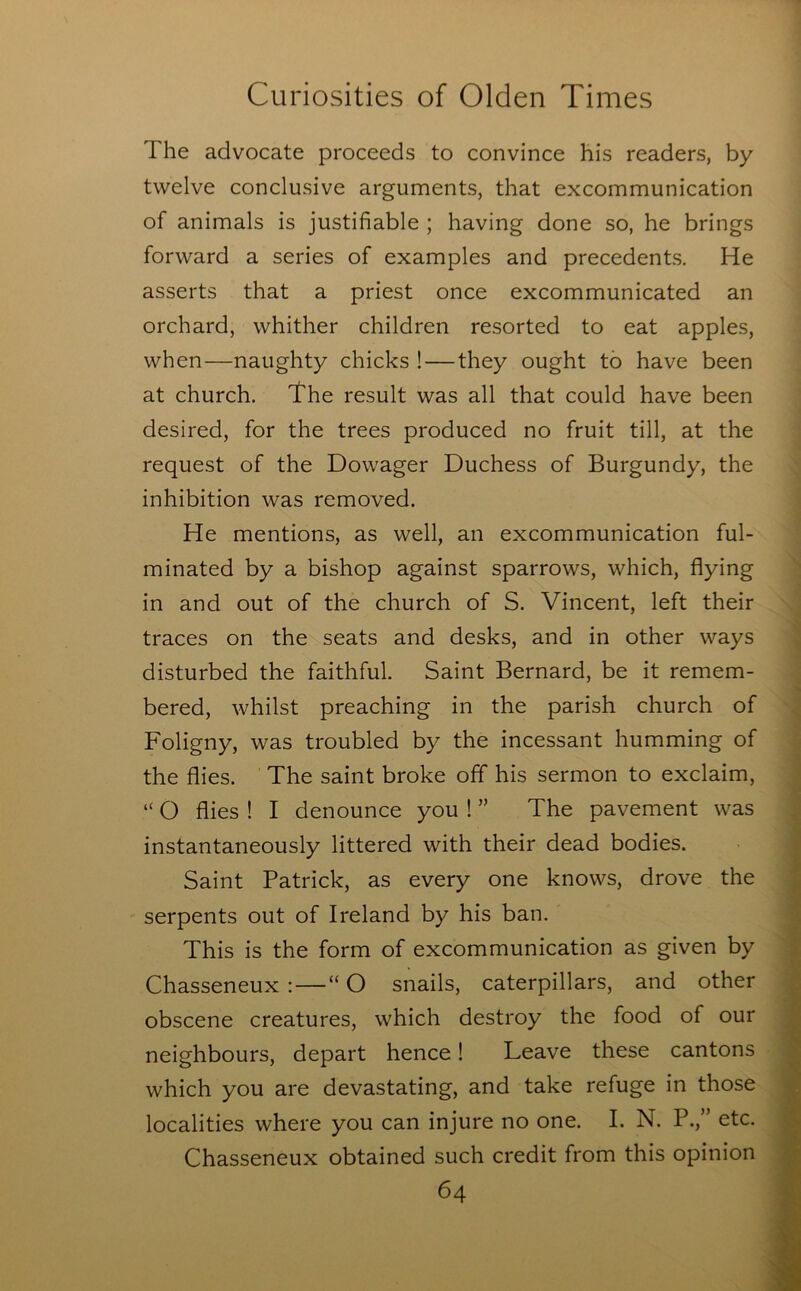 The advocate proceeds to convince his readers, by twelve conclusive arguments, that excommunication of animals is justifiable ; having done so, he brings forward a series of examples and precedents. He asserts that a priest once excommunicated an orchard, whither children resorted to eat apples, when—naughty chicks !—they ought to have been at church. The result was all that could have been desired, for the trees produced no fruit till, at the request of the Dowager Duchess of Burgundy, the inhibition was removed. He mentions, as well, an excommunication ful- minated by a bishop against sparrows, which, flying in and out of the church of S. Vincent, left their traces on the seats and desks, and in other ways disturbed the faithful. Saint Bernard, be it remem- bered, whilst preaching in the parish church of Foligny, was troubled by the incessant humming of the flies. The saint broke off his sermon to exclaim, “ O flies ! I denounce you ! ” The pavement was instantaneously littered with their dead bodies. Saint Patrick, as every one knows, drove the serpents out of Ireland by his ban. This is the form of excommunication as given by Chasseneux :—“ O snails, caterpillars, and other obscene creatures, which destroy the food of our neighbours, depart hence! Leave these cantons which you are devastating, and take refuge in those localities where you can injure no one. I. N. P.,” etc. Chasseneux obtained such credit from this opinion