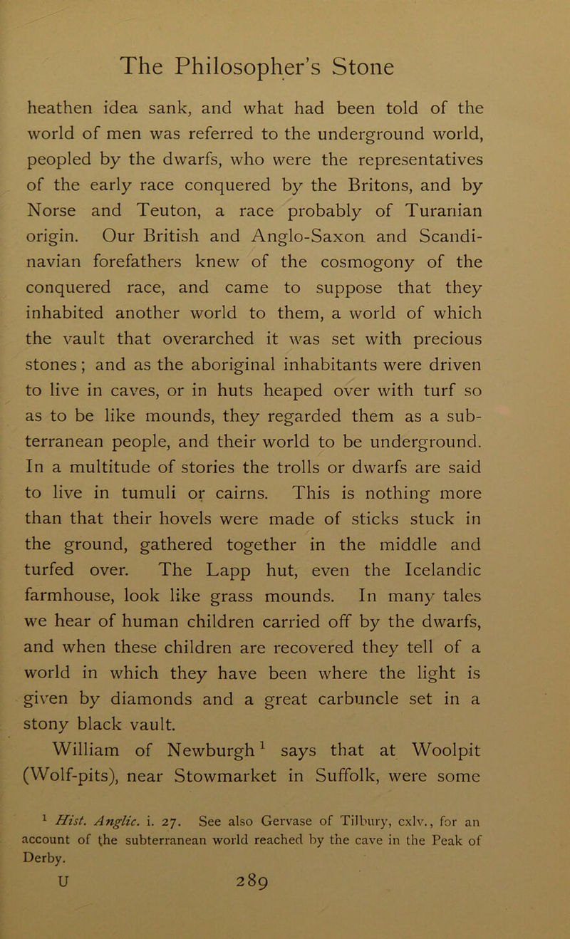 heathen idea sank, and what had been told of the world of men was referred to the underground world, peopled by the dwarfs, who were the representatives of the early race conquered by the Britons, and by Norse and Teuton, a race probably of Turanian origin. Our British and Anglo-Saxon and Scandi- navian forefathers knew of the cosmogony of the conquered race, and came to suppose that they inhabited another world to them, a world of which the vault that overarched it was set with precious stones; and as the aboriginal inhabitants were driven to live in caves, or in huts heaped over with turf so as to be like mounds, they regarded them as a sub- terranean people, and their world to be underground. In a multitude of stories the trolls or dwarfs are said to live in tumuli or cairns. This is nothing more than that their hovels were made of sticks stuck in the ground, gathered together in the middle and turfed over. The Lapp hut, even the Icelandic farmhouse, look like grass mounds. In many tales we hear of human children carried off by the dwarfs, and when these children are recovered they tell of a world in which they have been where the light is given by diamonds and a great carbuncle set in a stony black vault. William of Newburgh^ says that at Woolpit (Wolf-pits), near Stowmarket in Suffolk, were some ^ Hist. Anglic, i. 27. See also Gervase of Tilbury, cxlv., for an account of the subterranean world reached by the cave in the Peak of Derby.
