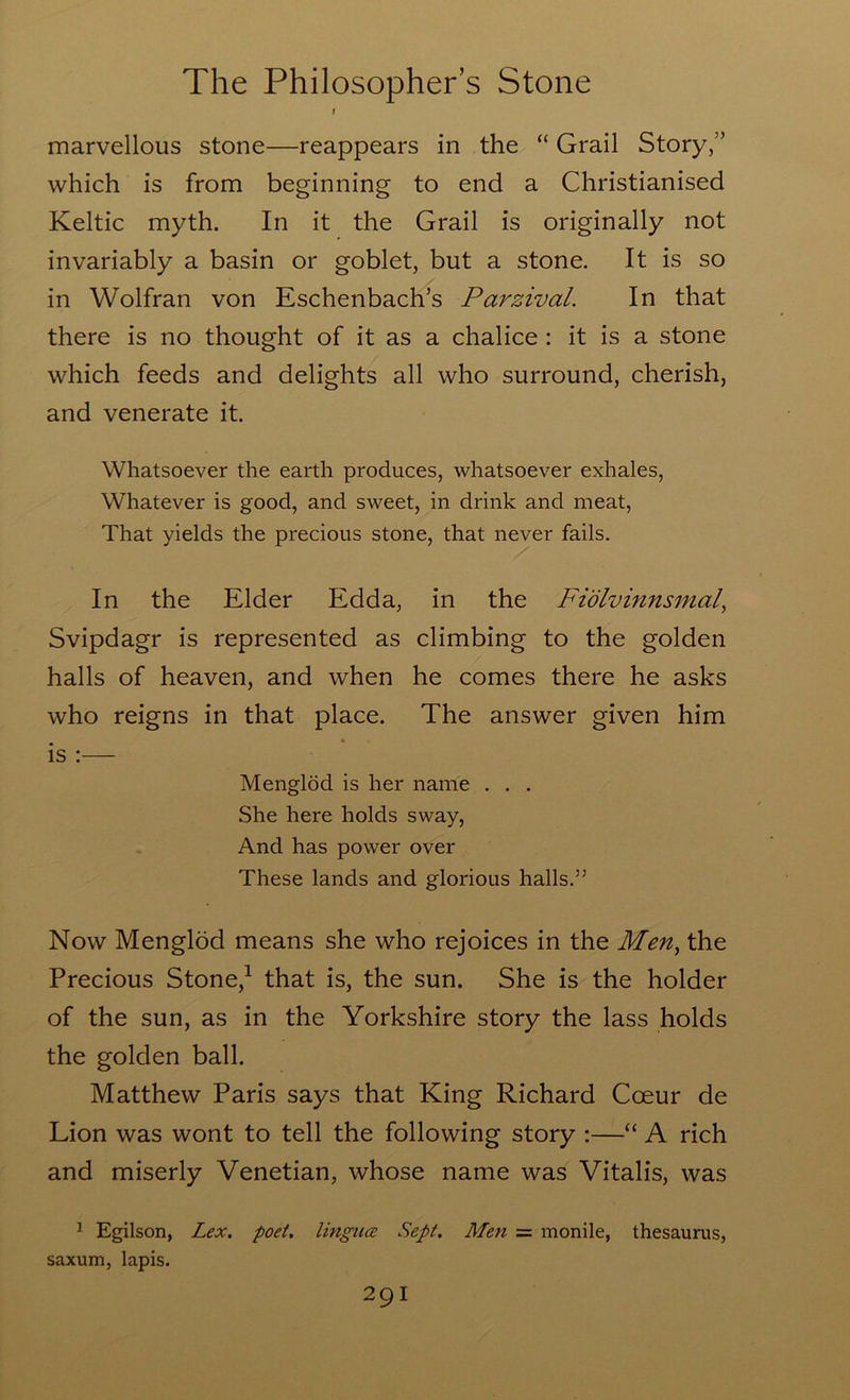 I marvellous stone—reappears in the “ Grail Story,” which is from beginning to end a Christianised Keltic myth. In it the Grail is originally not invariably a basin or goblet, but a stone. It is so in Wolfran von Eschenbach’s Parzival. In that there is no thought of it as a chalice: it is a stone which feeds and delights all who surround, cherish, and venerate it. Whatsoever the earth produces, whatsoever exhales. Whatever is good, and sweet, in drink and meat, That yields the precious stone, that never fails. In the Elder Edda, in the Fidlvinnsmal^ Svipdagr is represented as climbing to the golden halls of heaven, and when he comes there he asks who reigns in that place. The answer given him is ;— Menglod is her name . . . She here holds sway. And has power over These lands and glorious halls.” Now Menglod means she who rejoices in the Men^ the Precious Stone,^ that is, the sun. She is the holder of the sun, as in the Yorkshire story the lass holds the golden ball. Matthew Paris says that King Richard Coeur de Lion was wont to tell the following story :—“ A rich and miserly Venetian, whose name was Vitalis, was ^ Egilson, Lex. poet, lingua Sept. Men = monile, thesaurus, saxum, lapis.