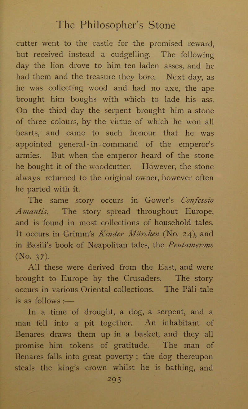 cutter went to the castle for the promised reward, but received instead a cudgelling. The following day the lion drove to him ten laden asses, and he had them and the treasure they bore. Next day, as he was collecting wood and had no axe, the ape brought him boughs with which to lade his ass. On the third day the serpent brought him a stone of three colours, by the virtue of which he won all hearts, and came to such honour that he was appointed general-in-command of the emperor's armies. But when the emperor heard of the stone he bought it of the woodcutter. However, the stone always returned to the original owner, however often he parted with it. The same story occurs in Gower’s Confessio A mantis. The story spread throughout Europe, and is found in most collections of household tales. It occurs in Grimm’s Kinder Mdrchen (No. 24), and in Basili’s book of Neapolitan tales, the Pentamerone (No. 37). All these were derived from the East, and were brought to Europe by the Crusaders. The story occurs in various Oriental collections. The Pali tale is as follows :— In a time of drought, a dog, a serpent, and a man fell into a pit together. An inhabitant of Benares draws them up in a basket, and they all promise him tokens of gratitude. The man of Benares falls into great poverty ; the dog thereupon steals the king’s crown whilst he is bathing, and