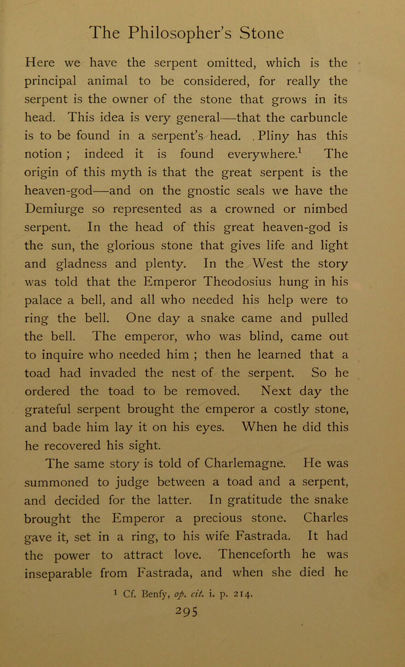Here we have the serpent omitted, which is the principal animal to be considered, for really the serpent is the owner of the stone that grows in its head. This idea is very general—that the carbuncle is to be found in a serpent’s head. . Pliny has this notion ; indeed it is found everywhere.^ The origin of this myth is that the great serpent is the heaven-god—and on the gnostic seals we have the Demiurge so represented as a crowned or nimbed serpent. In the head of this great heaven-god is the sun, the glorious stone that gives life and light and gladness and plenty. In the West the story was told that the Emperor Theodosius hung in his palace a bell, and all who needed his help were to ring the bell. One day a snake came and pulled the bell. The emperor, who was blind, came out to inquire who needed him ; then he learned that a toad had invaded the nest of the serpent. So he ordered the toad to be removed. Next day the grateful serpent brought the emperor a costly stone, and bade him lay it on his eyes. When he did this he recovered his sight. The same story is told of Charlemagne. He was summoned to judge between a toad and a serpent, and decided for the latter. In gratitude the snake brought the Emperor a precious stone. Charles gave it, set in a ring, to his wife Eastrada. It had the power to attract love. Thenceforth he was inseparable from Eastrada, and when she died he 1 Cf. Benfy, op. cit. i. p. 214.