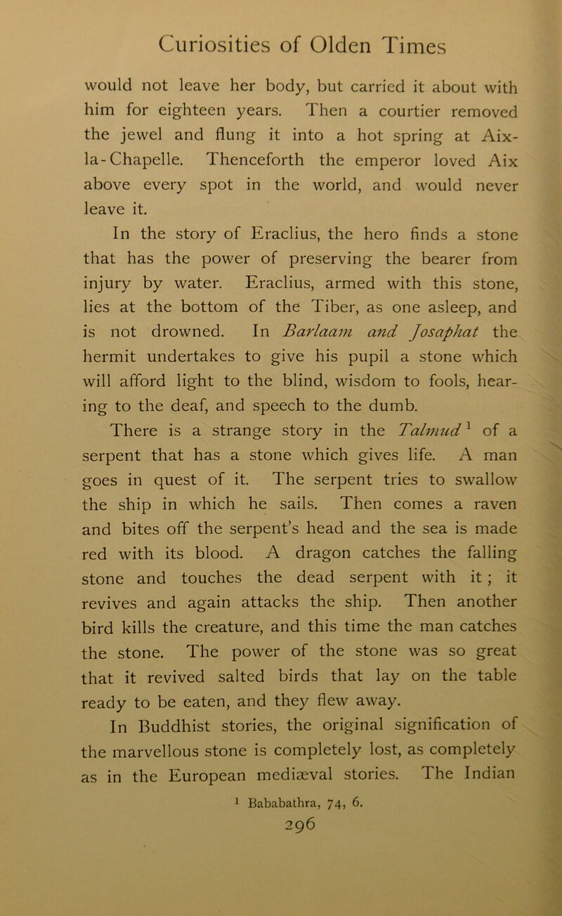 would not leave her body, but carried it about with him for eighteen years. Then a courtier removed the jewel and flung it into a hot spring at Aix- la-Chapelle. Thenceforth the emperor loved Aix above every spot in the world, and would never leave it. In the story of Eraclius, the hero finds a stone that has the power of preserving the bearer from injury by water. Eraclius, armed with this stone, lies at the bottom of the Tiber, as one asleep, and is not drowned. In Barlaam and ]osaphat the hermit undertakes to give his pupil a stone which will afford light to the blind, wisdom to fools, hear- ing to the deaf, and speech to the dumb. There is a strange story in the Talmud ^ of a serpent that has a stone which gives life. A man goes in quest of it. The serpent tries to swallow the ship in which he sails. Then comes a raven and bites off the serpent’s head and the sea is made red with its blood. A dragon catches the falling stone and touches the dead serpent with it; it revives and again attacks the ship. Then another bird kills the creature, and this time the man catches the stone. The power of the stone was so great that it revived salted birds that lay on the table ready to be eaten, and they flew away. In Buddhist stories, the original signification of the marvellous stone is completely lost, as completely as in the European mediaeval stories. The Indian 1 Bababathra, 74, 6.