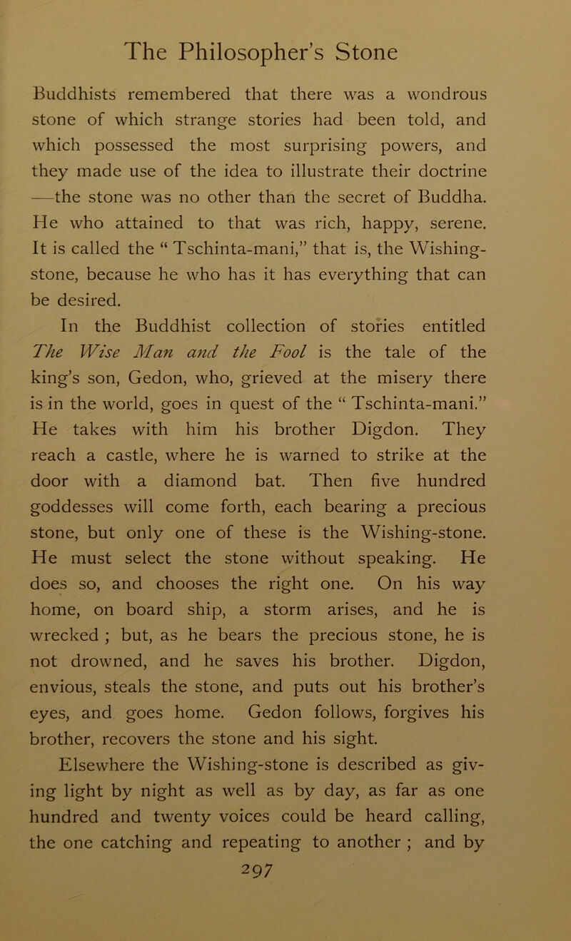 Buddhists remembered that there was a wondrous stone of which strange stories had been told, and which possessed the most surprising powers, and they made use of the idea to illustrate their doctrine —the stone was no other than the secret of Buddha. He who attained to that was rich, happy, serene. It is called the “ Tschinta-mani,” that is, the Wishing- stone, because he who has it has everything that can be desired. In the Buddhist collection of stories entitled The Wise Man and the Fool is the tale of the king’s son, Gedon, who, grieved at the misery there is in the world, goes in quest of the “ Tschinta-mani.” He takes with him his brother Digdon. They reach a castle, where he is warned to strike at the door with a diamond bat. Then five hundred goddesses will come forth, each bearing a precious stone, but only one of these is the Wishing-stone. He must select the stone without speaking. He does so, and chooses the right one. On his way home, on board ship, a storm arises, and he is wrecked ; but, as he bears the precious stone, he is not drowned, and he saves his brother. Digdon, envious, steals the stone, and puts out his brother’s eyes, and goes home. Gedon follows, forgives his brother, recovers the stone and his sight. Elsewhere the Wishing-stone is described as giv- ing light by night as well as by day, as far as one hundred and twenty voices could be heard calling, the one catching and repeating to another ; and by