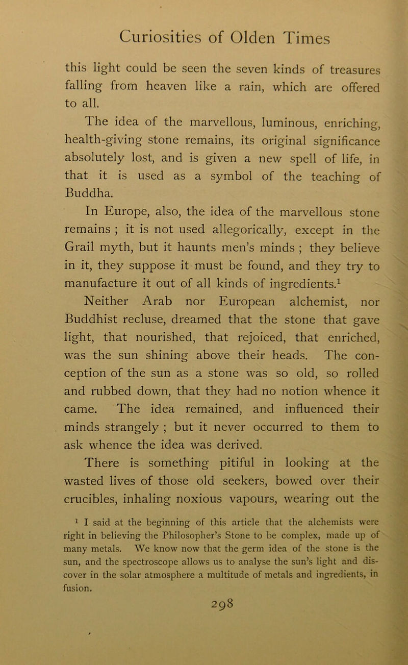 this light could be seen the seven kinds of treasures falling from heaven like a rain, which are offered to all. The idea of the marvellous, luminous, enriching, health-giving stone remains, its original significance absolutely lost, and is given a new spell of life, in that it is used as a symbol of the teaching of Buddha. In Europe, also, the idea of the marvellous stone remains ; it is not used allegorically, except in the Grail myth, but it haunts men’s minds ; they believe in it, they suppose it must be found, and they try to manufacture it out of all kinds of ingredients.^ Neither Arab nor European alchemist, nor Buddhist recluse, dreamed that the stone that gave light, that nourished, that rejoiced, that enriched, was the sun shining above their heads. The con- ception of the sun as a stone was so old, so rolled and rubbed down, that they had no notion whence it came. The idea remained, and influenced their minds strangely ; but it never occurred to them to ask whence the idea was derived. There is something pitiful in looking at the wasted lives of those old seekers, bowed over their crucibles, inhaling noxious vapours, wearing out the 1 I said at the beginning of this article that the alchemists were right in believing the Philosopher’s Stone to be complex, made up of many metals. We know now that the germ idea of the stone is the sun, and the spectroscope allows us to analyse the sun’s light and dis- cover in the solar atmosphere a multitude of metals and ingredients, in fusion.
