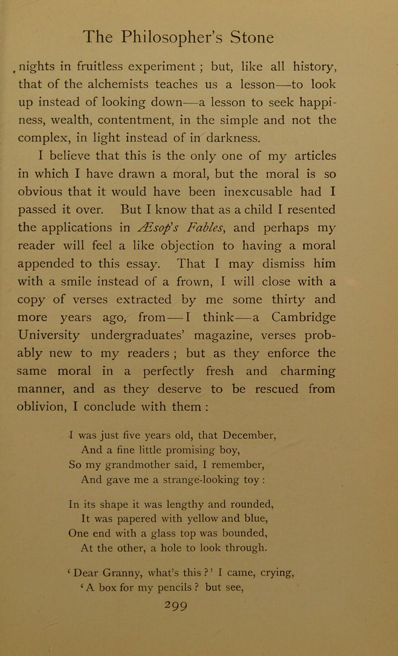 . nights in fruitless experiment ; but, like all history, that of the alchemists teaches us a lesson—to look up instead of looking down—a lesson to seek happi- ness, wealth, contentment, in the simple and not the complex, in light instead of in darkness. I believe that this is the only one of my articles in which I have drawn a moral, but the moral is so obvious that it would have been inexcusable had I passed it over. But I know that as a child I resented the applications in j^sop's Fables^ and perhaps my reader will feel a like objection to having a moral appended to this essay. That I may dismiss him with a smile instead of a frown, I will close with a copy of verses extracted by me some thirty and more years ago, from—I think—a Cambridge University undergraduates’ magazine, verses prob- ably new to my readers ; but as they enforce the same moral in a perfectly fresh and charming manner, and as they deserve to be rescued from oblivion, I conclude with them : I was just five years old, that December, And a fine little promising boy, So my grandmother said, I remember. And gave me a strange-looking toy: In its shape it was lengthy and rounded. It was papered with yellow and blue, One end with a glass top was bounded, At the other, a hole to look through. ‘ Dear Granny, what’s this ? ’ I came, crying, ‘ A box for my pencils ? but see,