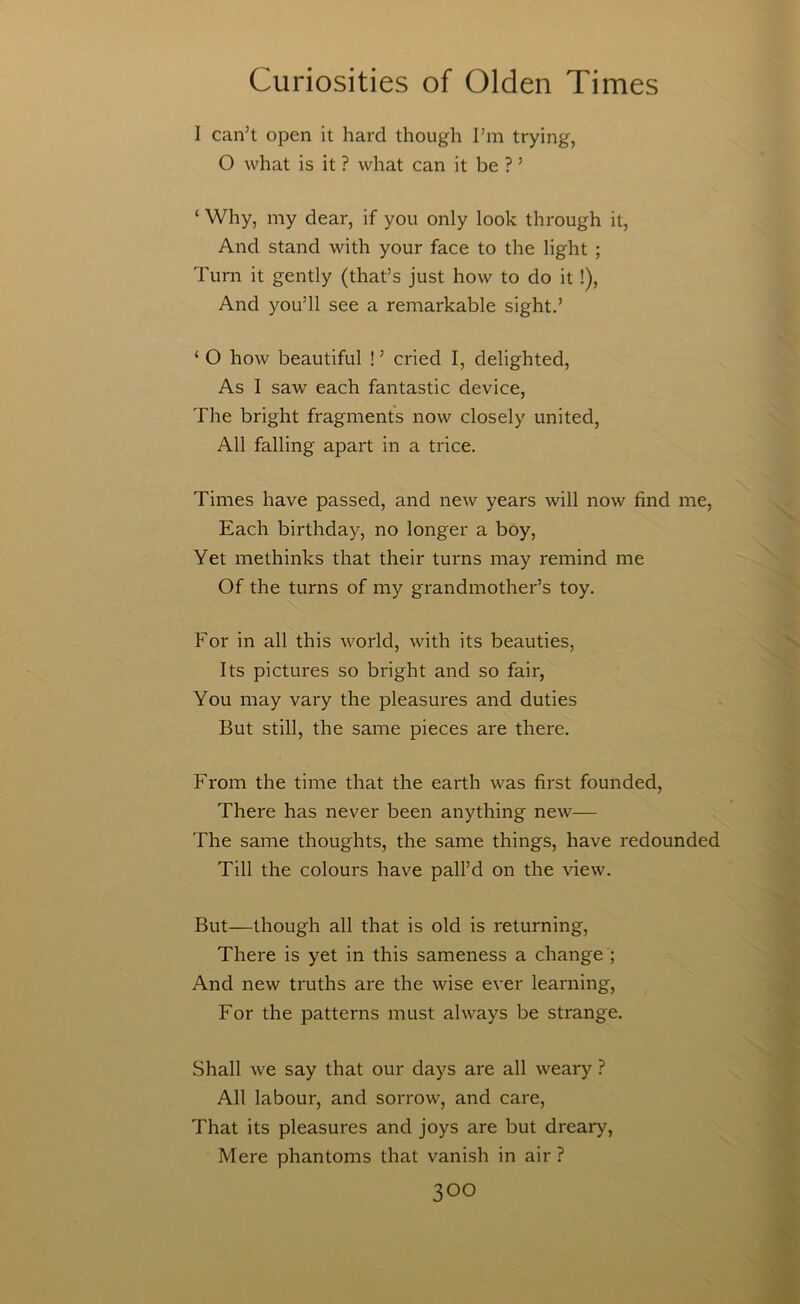 I can’t open it hard though I’m trying, O what is it ? what can it be ? ’ ‘ Why, my dear, if you only look through it. And stand with your face to the light ; Turn it gently (that’s just how to do it !), And you’ll see a remarkable sight.’ ‘ O how beautiful ! ’ cried I, delighted. As I saw each fantastic device, The bright fragments now closely united. All falling apart in a trice. Times have passed, and new years will now find me, Each birthday, no longer a boy. Yet methinks that their turns may remind me Of the turns of my grandmother’s toy. For in all this world, with its beauties, Its pictures so bright and so fair. You may vary the pleasures and duties But still, the same pieces are there. From the time that the earth was first founded. There has never been anything new— The same thoughts, the same things, have redounded Till the colours have pall’d on the view. But—though all that is old is returning. There is yet in this sameness a change ; And new truths are the wise ever learning, For the patterns must always be strange. Shall we say that our days are all weary ? All labour, and sorrow, and care. That its pleasures and joys are but dreary. Mere phantoms that vanish in air ?