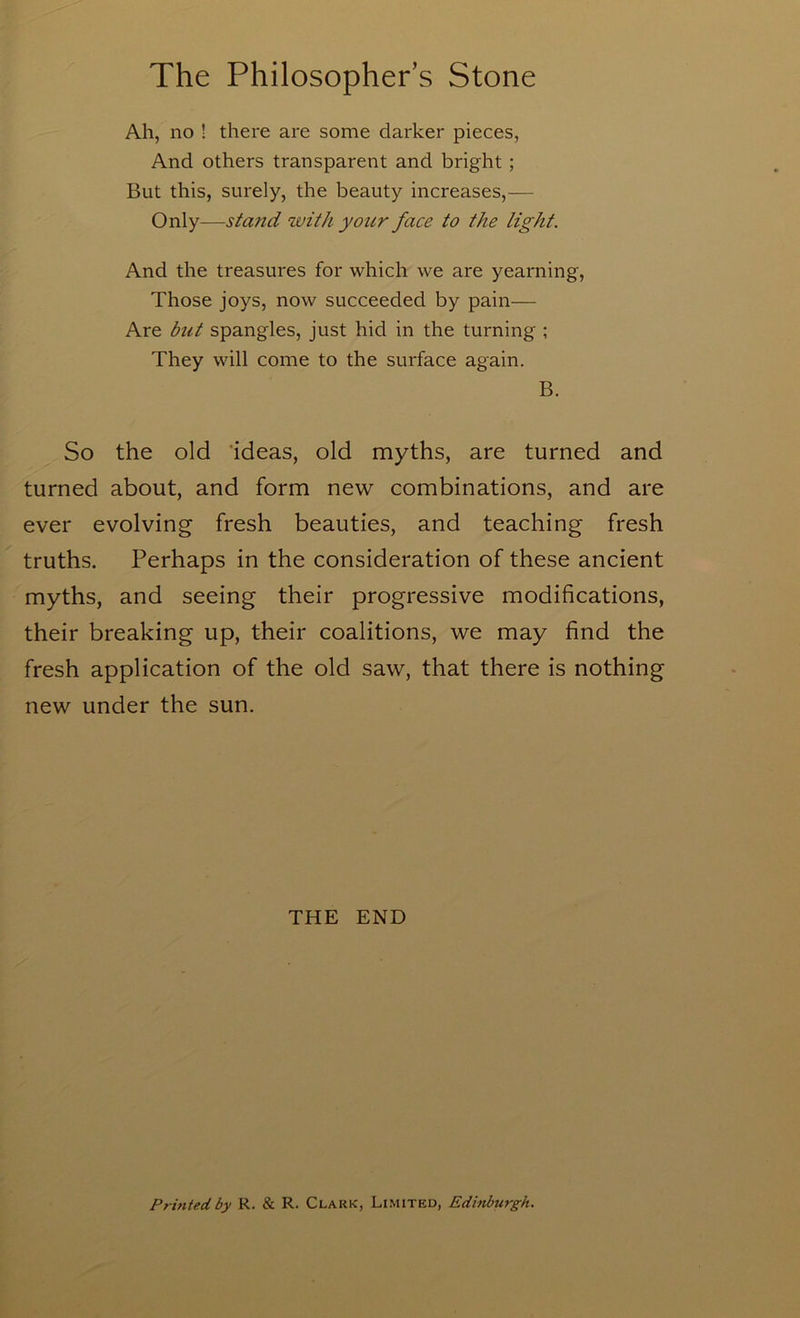 Ah, no ! there are some darker pieces, And others transparent and bright ; But this, surely, the beauty increases,— Only—stand with your face to the light. And the treasures for which we are yearning. Those joys, now succeeded by pain— Are but spangles, just hid in the turning ; They will come to the surface again. B. So the old 'ideas, old myths, are turned and turned about, and form new combinations, and are ever evolving fresh beauties, and teaching fresh truths. Perhaps in the consideration of these ancient myths, and seeing their progressive modifications, their breaking up, their coalitions, we may find the fresh application of the old saw, that there is nothing new under the sun. THE END Printed by R. & R. Clark, Limited, Edinburgh.