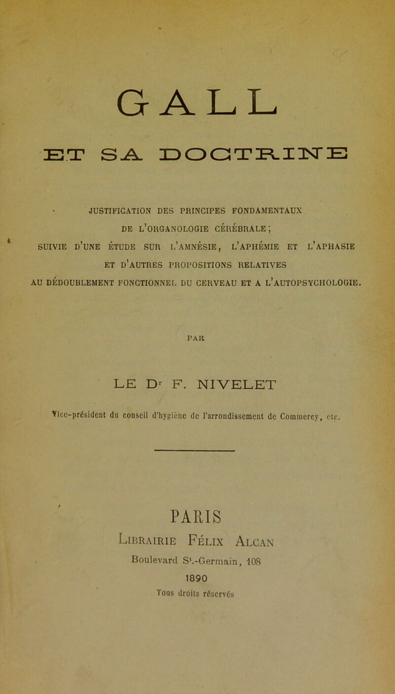 G ALL ET S-A. EOGTE.I3STE • JUSTIFICATION DES PRINCIPES FONDAMENTAUX DE l’organologie cérébrale; SUIVIE d’une Étude sur l’amnésie, l’aphémie et l’aphasie ET d’autres propositions relatives AU dédoublement fonctionnel du cerveau et a l’autopsychologie. par LE F. NIVELET ŸIcc-prÉsidcnt du conseil d’hygiène de l’arrondissement de Commcrcy, etr. PARIS Librairie Félix Alcan Boulevard S'.-Germain, 108 1890 Tous droits réservés