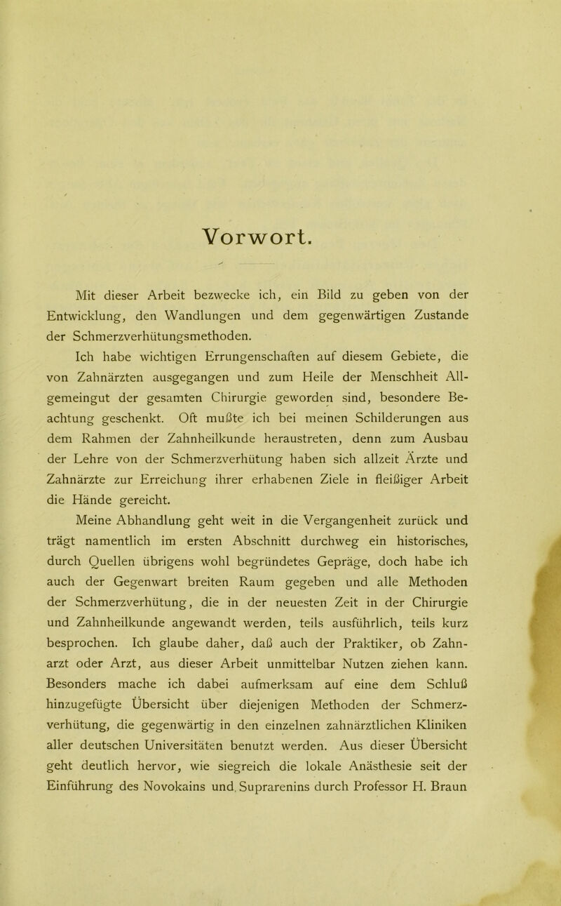 Vorwort. Mit dieser Arbeit bezwecke ich, ein Bild zu geben von der Entwicklung, den Wandlungen und dem gegenwärtigen Zustande der Schmerzverhütungsmethoden. Ich habe wichtigen Errungenschaften auf diesem Gebiete, die von Zahnärzten ausgegangen und zum Heile der Menschheit All- gemeingut der gesamten Chirurgie geworden sind, besondere Be- achtung geschenkt. Oft mußte ich bei meinen Schilderungen aus dem Rahmen der Zahnheilkunde heraustreten, denn zum Ausbau der Lehre von der Schmerzverhütung haben sich allzeit Ärzte und Zahnärzte zur Erreichung ihrer erhabenen Ziele in fleißiger Arbeit die Hände gereicht. Meine Abhandlung geht weit in die Vergangenheit zurück und trägt namentlich im ersten Abschnitt durchweg ein historisches, durch Quellen übrigens wohl begründetes Gepräge, doch habe ich auch der Gegenwart breiten Raum gegeben und alle Methoden der Schmerzverhütung, die in der neuesten Zeit in der Chirurgie und Zahnheilkunde angewandt werden, teils ausführlich, teils kurz besprochen. Ich glaube daher, daß auch der Praktiker, ob Zahn- arzt oder Arzt, aus dieser Arbeit unmittelbar Nutzen ziehen kann. Besonders mache ich dabei aufmerksam auf eine dem Schluß hinzugefügte Übersicht über diejenigen Methoden der Schmerz- verhütung, die gegenwärtig in den einzelnen zahnärztlichen Kliniken aller deutschen Universitäten benutzt werden. Aus dieser Übersicht geht deutlich hervor, wie siegreich die lokale Anästhesie seit der Einführung des Novokains und. Suprarenins durch Professor H. Braun