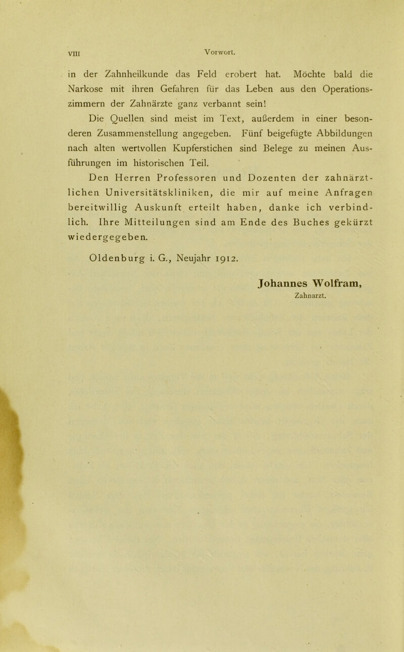 in der Zahnheilkunde das Feld erobert hat. Möchte bald die Narkose mit ihren Gefahren fiir das Leben aus den Operations- zimmern der Zahnärzte ganz verbannt sein! Die Quellen sind meist im Text, außerdem in einer beson- deren Zusammenstellung angegeben. Fünf beigefügte Abbildungen nach alten wertvollen Kupferstichen sind Belege zu meinen Aus- führungen im historischen Teil. Den Herren Professoren und Dozenten der zahnärzt- lichen Universitätskliniken, die mir auf meine Anfragen bereitwillig Auskunft erteilt haben, danke ich verbind- lich. Ihre Mitteilungen sind am Ende des Buches gekürzt wiedergegeben. Oldenburg i. G., Neujahr 1912. Johannes Wolfram, Zahnarzt.