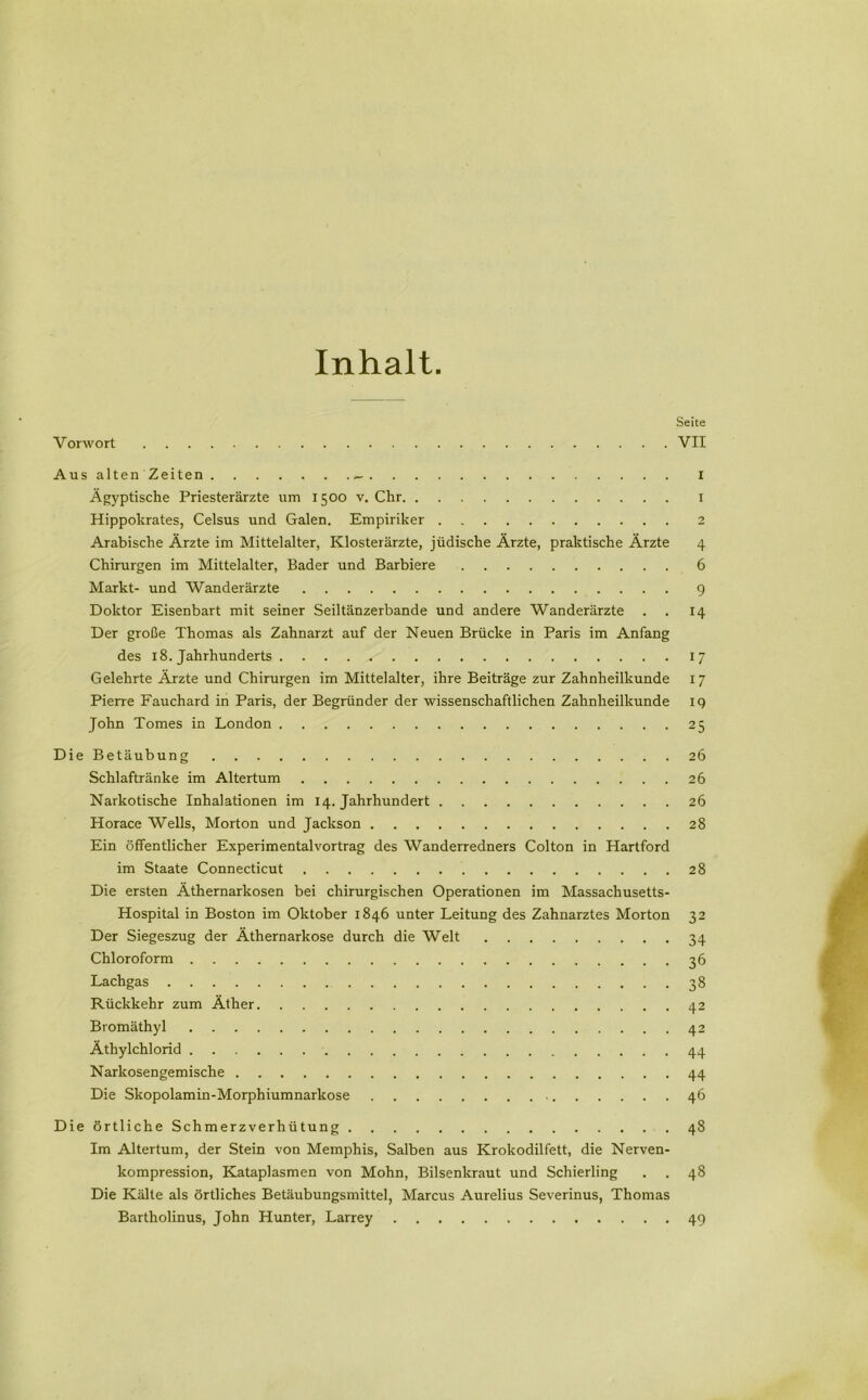 Inhalt Seite Vorwort VII Aus alten Zeiten I Ägyptische Priesterärzte um 1500 v. Chr 1 Hippokrates, Celsus und Galen. Empiriker 2 Arabische Ärzte im Mittelalter, Klosterärzte, jüdische Ärzte, praktische Ärzte 4 Chirurgen im Mittelalter, Bader und Barbiere 6 Markt- und Wanderärzte 9 Doktor Eisenbart mit seiner Seiltänzerbande und andere Wanderärzte . . 14 Der große Thomas als Zahnarzt auf der Neuen Brücke in Paris im Anfang des 18. Jahrhunderts 17 Gelehrte Äjzte und Chirurgen im Mittelalter, ihre Beiträge zur Zahnheilkunde I 7 Pierre Fauchard in Paris, der Begründer der wissenschaftlichen Zahnheilkunde 19 John Tomes in London 25 Die Betäubung 26 Schlaftränke im Altertum 26 Narkotische Inhalationen im 14. Jahrhundert 26 Horace Wells, Morton und Jackson 28 Ein öffentlicher Experimentalvortrag des Wanderredners Colton in Hartford im Staate Connecticut 28 Die ersten Äthernarkosen bei chirurgischen Operationen im Massachusetts- Hospital in Boston im Oktober 1846 unter Leitung des Zahnarztes Morton 32 Der Siegeszug der Äthernarkose durch die Welt 34 Chloroform 36 Lachgas 38 Rückkehr zum Äther 42 Bromäthyl 42 Äthylchlorid 44 Narkosengemische 44 Die Skopolamin-Morphiumnarkose 46 Die örtliche Schmerzverhütung 48 Im Altertum, der Stein von Memphis, Salben aus Krokodilfett, die Nerven- kompression, Kataplasmen von Mohn, Bilsenkraut und Schierling . . 48 Die Kälte als örtliches Betäubungsmittel, Marcus Aurelius Severinus, Thomas Bartholinus, John Hunter, Larrey 49