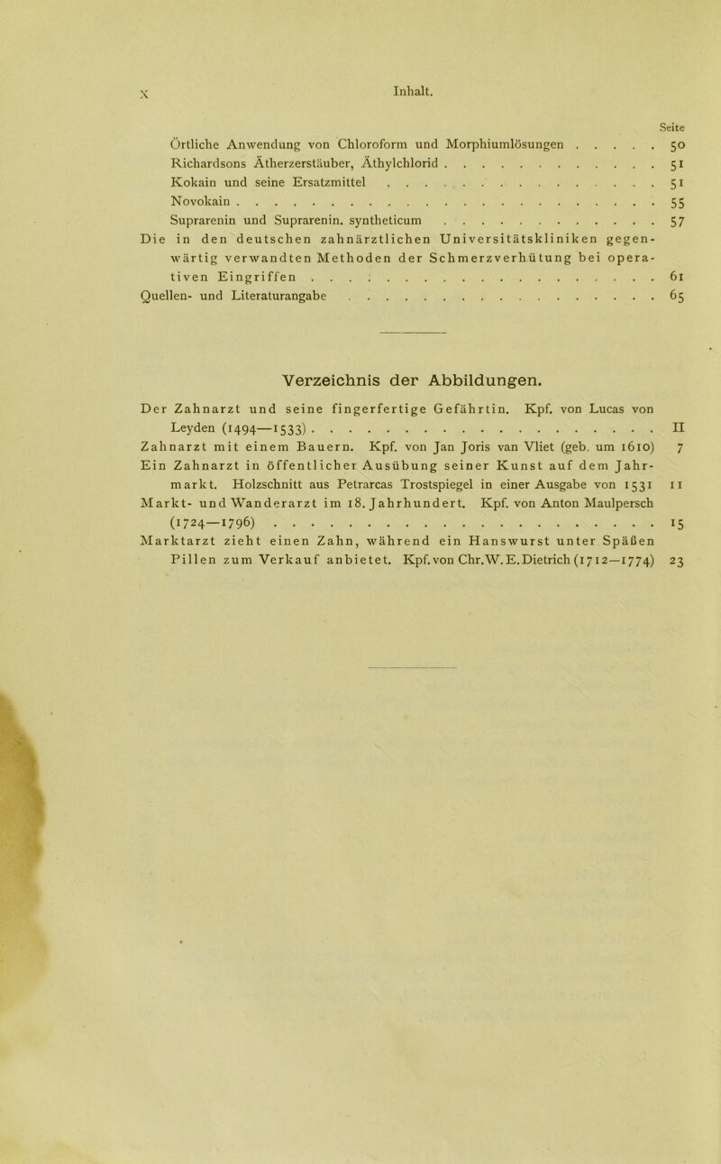 Seite Örtliche Anwendung von Chloroform und Morphiumlösungen 50 Richardsons Ätherzerstäuber, Äthylchlorid 51 Kokain und seine Ersatzmittel 51 Novokain 55 Suprarenin und Suprarenin. syntheticum 57 Die in den deutschen zahnärztlichen Universitätskliniken gegen- wärtig verwandten Methoden der Schmerzverhütung bei opera- tivenEingriffen 61 Quellen- und Literaturangabe 65 Verzeichnis der Abbildungen. Der Zahnarzt und seine fingerfertige Gefährtin. Kpf. von Lucas von Leyden (1494—1533) II Zahnarzt mit einem Bauern. Kpf. von Jan Joris van Vliet (geb. um 1610) 7 Ein Zahnarzt in öffentlicher Ausübung seiner Kunst auf dem Jahr- markt. Holzschnitt aus Petrarcas Trostspiegel in einer Ausgabe von 1531 11 Markt- und Wanderarzt im 18. Jahrhundert. Kpf. von Anton Maulpersch (1724—1796) 15 Marktarzt zieht einen Zahn, während ein Hanswurst unter Späßen Pillen zum Verkauf anbietet. Kpf.von Chr.W.E.Dietrich (1 712—1774) 23