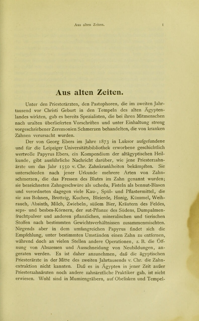 Ans alten Zeiten. Unter den Priesterärzten, den Pastophoren, die im zweiten Jahr- tausend vor Christi Geburt in den Tempeln des alten Agypten- landes wirkten, gab es bereits Spezialisten, die bei ihren Mitmenschen nach uralten überlieferten Vorschriften und unter Einhaltung streng vorgeschriebener Zeremonien Schmerzen behandelten, die von kranken Zähnen verursacht wurden. Der von Georg Ebers im Jahre 1873 in Luksor aufgefundene und für die Leipziger Universitätsbibliothek erworbene geschichtlich wertvolle Papyrus Ebers, ein Kompendium der altägyptischen Heil- kunde, gibt ausführliche Nachricht darüber, wie jene Priesterzahn- ärzte um das Jahr 1550 v. Chr. Zahnkrankheiten bekämpften. Sie unterschieden nach jener Urkunde mehrere Arten von Zahn- schmerzen, die das Fressen des Blutes im Zahn genannt wurden; sie bezeichneten Zahngeschwüre als uchedu, Fisteln als bennut-Blasen und verordneten dagegen viele Kau-, Spül- und Pflastermittel, die sie aus Bohnen, Brotteig, Kuchen, Bleierde, Honig, Kümmel, Weih- rauch, Absinth, Milch, Zwiebeln, süßem Bier, Kräutern des Feldes, seps- und besbes-Körnern, der sut-Pfianze des Südens, Dumpalmen- fruchtpulver und anderen pflanzlichen, mineralischen und tierischen Stoffen nach bestimmten Gewichtsverhältnissen zusammenmischten. Nirgends aber in dem umfangreichen Papyrus findet sich die Empfehlung, unter bestimmten Umständen einen Zahn zu entfernen, während doch an vielen Stellen andere Operationen, z. B. die Öff- nung von Abszessen und Ausschneidung von Neubildungen, an- geraten werden. Es ist daher anzunehmen, daß die ägyptischen Priesterärzte in der Mitte des zweiten Jahrtausends v. Chr. die Zahn- extraktion nicht kannten. Daß es in Ägypten in jener Zeit außer Priesterzahnärzten noch andere zahnärztliche Praktiker gab, ist nicht erwiesen. Wohl sind in Mumiengräbern, auf Obelisken und Tempel-