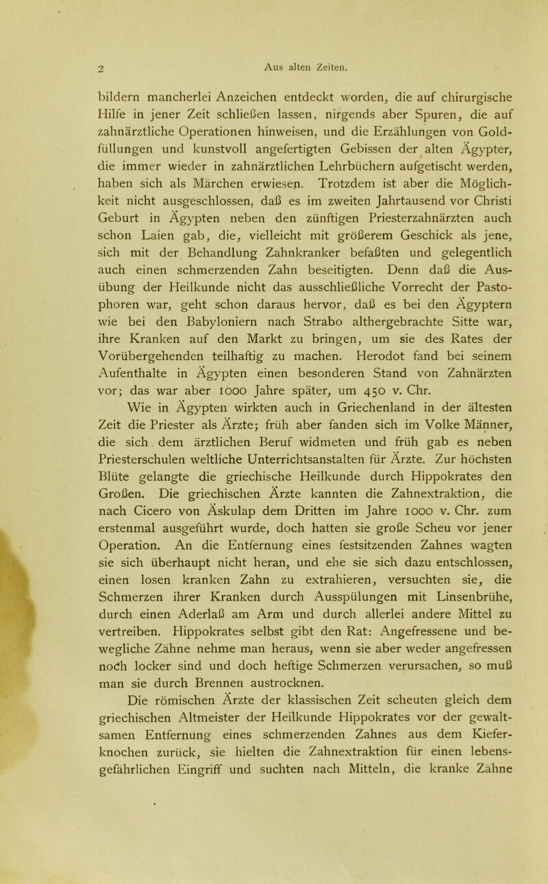 bildern mancherlei Anzeichen entdeckt worden, die auf chirurgische Hilfe in jener Zeit schließen lassen, nirgends aber Spuren, die auf zahnärztliche Operationen hinweisen, und die Erzählungen von Gold- füllungen und kunstvoll angefertigten Gebissen der alten Ägypter, die immer wieder in zahnärztlichen Lehrbüchern aufgetischt werden, haben sich als Märchen erwiesen. Trotzdem ist aber die Möglich- keit nicht ausgeschlossen, daß es im zweiten Jahrtausend vor Christi Geburt in Ägypten neben den zünftigen Priesterzahnärzten auch schon Laien gab, die, vielleicht mit größerem Geschick als jene, sich mit der Behandlung Zahnkranker befaßten und gelegentlich auch einen schmerzenden Zahn beseitigten. Denn daß die Aus- übung der Heilkunde nicht das ausschließliche Vorrecht der Pasto- phoren war, geht schon daraus hervor, daß es bei den Ägyptern wie bei den Babyloniern nach Strabo althergebrachte Sitte war, ihre Kranken auf den Markt zu bringen, um sie des Rates der Vorübergehenden teilhaftig zu machen. Herodot fand bei seinem Aufenthalte in Ägypten einen besonderen Stand von Zahnärzten vor; das war aber 1000 Jahre später, um 450 v. Chr. Wie in Ägypten wirkten auch in Griechenland in der ältesten Zeit die Priester als Ärzte; früh aber fanden sich im Volke Männer, die sich dem ärztlichen Beruf widmeten und früh gab es neben Priesterschulen weltliche Unterrichtsanstalten für Ärzte. Zur höchsten Blüte gelangte die griechische Heilkunde durch Hippokrates den Großen. Die griechischen Ärzte kannten die Zahnextraktion, die nach Cicero von Äskulap dem Dritten im Jahre 1000 v. Chr. zum erstenmal ausgeführt wurde, doch hatten sie große Scheu vor jener Operation. An die Entfernung eines festsitzenden Zahnes wagten sie sich überhaupt nicht heran, und ehe sie sich dazu entschlossen, einen losen kranken Zahn zu extrahieren, versuchten sie, die Schmerzen ihrer Kranken durch Ausspülungen mit Linsenbrühe, durch einen Aderlaß am Arm und durch allerlei andere Mittel zu vertreiben. Hippokrates selbst gibt den Rat: Angefressene und be- wegliche Zähne nehme man heraus, wenn sie aber weder angefressen nodh locker sind und doch heftige Schmerzen verursachen, so muß man sie durch Brennen austrocknen. Die römischen Ärzte der klassischen Zeit scheuten gleich dem griechischen Altmeister der Heilkunde Hippokrates vor der gewalt- samen Entfernung eines schmerzenden Zahnes aus dem Kiefer- knochen zurück, sie hielten die Zahnextraktion für einen lebens- gefährlichen Eingriff und suchten nach Mitteln, die kranke Zähne