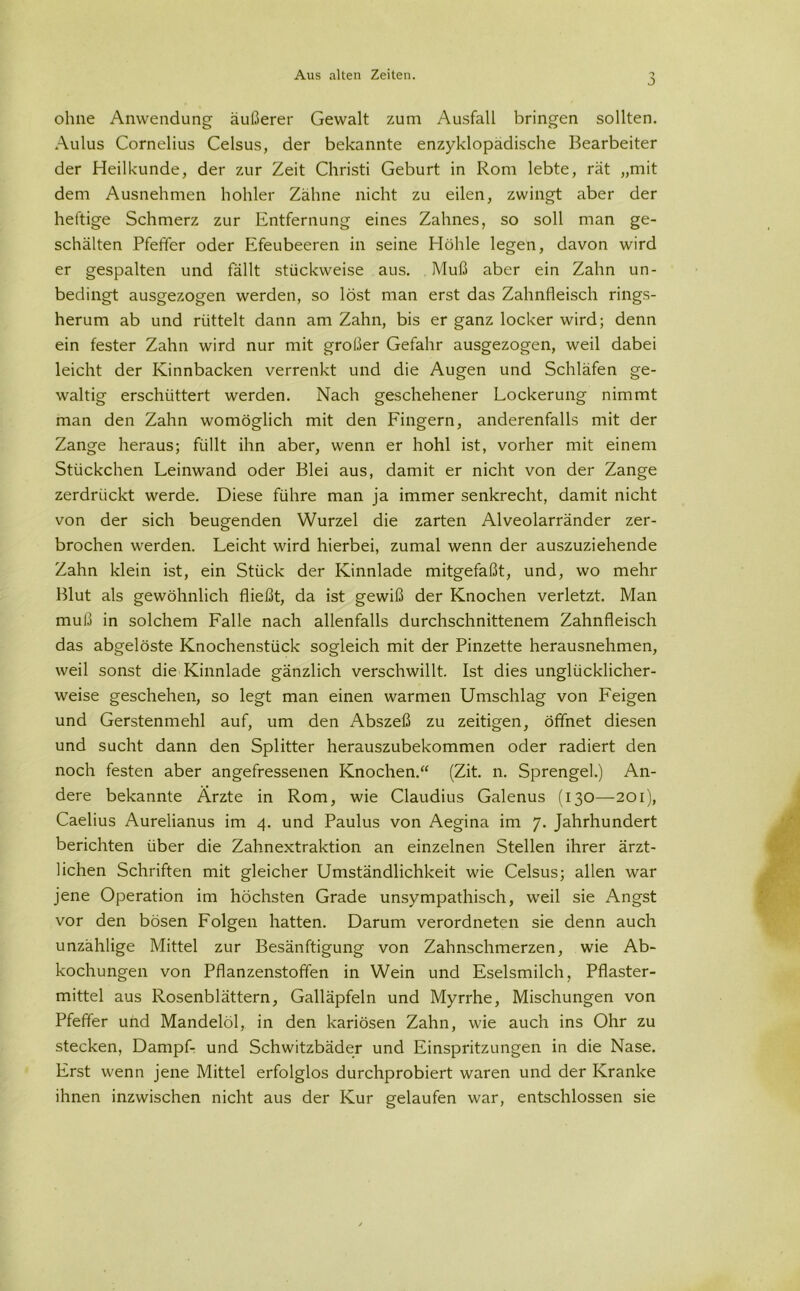 0 ohne Anwendung äußerer Gewalt zum Ausfall bringen sollten. Aulus Cornelius Celsus, der bekannte enzyklopädische Bearbeiter der Heilkunde, der zur Zeit Christi Geburt in Rom lebte, rät „mit dem Ausnehmen hohler Zähne nicht zu eilen, zwingt aber der heftige Schmerz zur Entfernung eines Zahnes, so soll man ge- schälten Pfeffer oder Efeubeeren in seine Höhle legen, davon wird er gespalten und fällt stückweise aus. Muß aber ein Zahn un- bedingt ausgezogen werden, so löst man erst das Zahnfleisch rings- herum ab und rüttelt dann am Zahn, bis er ganz locker wird; denn ein fester Zahn wird nur mit großer Gefahr ausgezogen, weil dabei leicht der Kinnbacken verrenkt und die Augen und Schläfen ge- waltig erschüttert werden. Nach geschehener Lockerung nimmt man den Zahn womöglich mit den Fingern, anderenfalls mit der Zange heraus; füllt ihn aber, wenn er hohl ist, vorher mit einem Stückchen Leinwand oder Blei aus, damit er nicht von der Zange zerdrückt werde. Diese führe man ja immer senkrecht, damit nicht von der sich beugenden Wurzel die zarten Alveolarränder zer- brochen werden. Leicht wird hierbei, zumal wenn der auszuziehende Zahn klein ist, ein Stück der Kinnlade mitgefaßt, und, wo mehr Blut als gewöhnlich fließt, da ist gewiß der Knochen verletzt. Man muß in solchem Falle nach allenfalls durchschnittenem Zahnfleisch das abgelöste Knochenstück sogleich mit der Pinzette herausnehmen, weil sonst die Kinnlade gänzlich verschwillt. Ist dies unglücklicher- weise geschehen, so legt man einen warmen Umschlag von Feigen und Gerstenmehl auf, um den Abszeß zu zeitigen, öffnet diesen und sucht dann den Splitter herauszubekommen oder radiert den noch festen aber angefressenen Knochen.“ (Zit. n. Sprengel.) An- dere bekannte Ärzte in Rom, wie Claudius Galenus (130—201), Caelius Aurelianus im 4. und Paulus von Aegina im 7. Jahrhundert berichten über die Zahnextraktion an einzelnen Stellen ihrer ärzt- lichen Schriften mit gleicher Umständlichkeit wie Celsus; allen war jene Operation im höchsten Grade unsympathisch, weil sie Angst vor den bösen Folgen hatten. Darum verordneten sie denn auch unzählige Mittel zur Besänftigung von Zahnschmerzen, wie Ab- kochungen von Pflanzenstoffen in Wein und Eselsmilch, Pflaster- mittel aus Rosenblättern, Galläpfeln und Myrrhe, Mischungen von Pfeffer und Mandelöl, in den kariösen Zahn, wie auch ins Ohr zu stecken, Dampf- und Schwitzbäder und Einspritzungen in die Nase. Erst wenn jene Mittel erfolglos durchprobiert waren und der Kranke ihnen inzwischen nicht aus der Kur gelaufen war, entschlossen sie