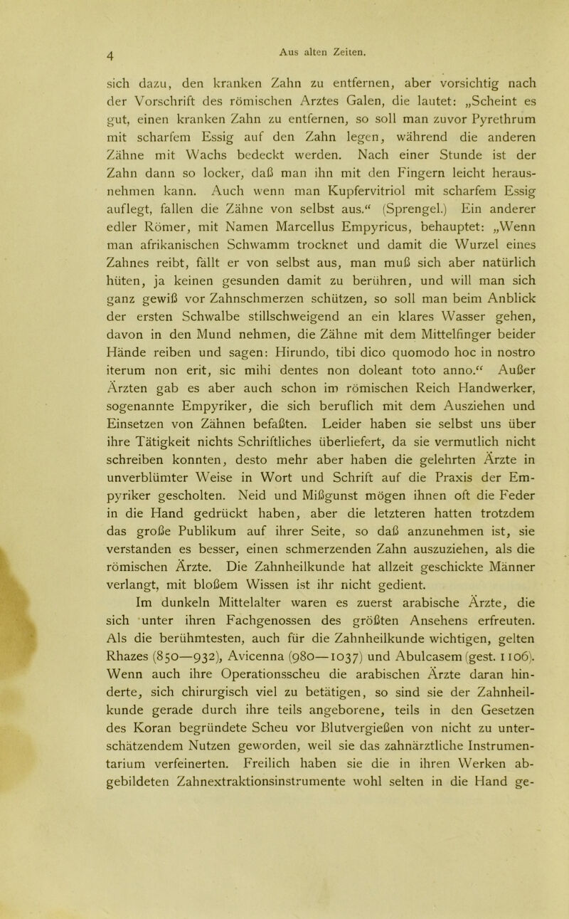 sich dazu, den kranken Zahn zu entfernen, aber vorsichtig nach der Vorschrift des römischen Arztes Galen, die lautet: „Scheint es gut, einen kranken Zahn zu entfernen, so soll man zuvor Pyrethrum mit scharfem Essig auf den Zahn legen, während die anderen Zähne mit Wachs bedeckt werden. Nach einer Stunde ist der Zahn dann so locker, daß man ihn mit den Fängern leicht heraus- nehmen kann. Auch wenn man Kupfervitriol mit scharfem Essig auflegt, fallen die Zähne von selbst aus.“ (Sprengel.) Ein anderer edler Römer, mit Namen Marcellus Empyricus, behauptet: „Wenn man afrikanischen Schwamm trocknet und damit die Wurzel eines Zahnes reibt, fallt er von selbst aus, man muß sich aber natürlich hüten, ja keinen gesunden damit zu berühren, und will man sich ganz gewiß vor Zahnschmerzen schützen, so soll man beim Anblick der ersten Schwalbe stillschweigend an ein klares Wasser gehen, davon in den Mund nehmen, die Zähne mit dem Mittelfinger beider Hände reiben und sagen: Hirundo, tibi dico quomodo hoc in nostro iterum non erit, sic mihi dentes non doleant toto anno.“ Außer Ärzten gab es aber auch schon im römischen Reich Handwerker, sogenannte Empyriker, die sich beruflich mit dem Ausziehen und Einsetzen von Zähnen befaßten. Leider haben sie selbst uns über ihre Tätigkeit nichts Schriftliches überliefert, da sie vermutlich nicht schreiben konnten, desto mehr aber haben die gelehrten Ärzte in unverblümter Weise in Wort und Schrift auf die Praxis der Em- pyriker gescholten. Neid und Mißgunst mögen ihnen oft die Feder in die Hand gedrückt haben, aber die letzteren hatten trotzdem das große Publikum auf ihrer Seite, so daß anzunehmen ist, sie verstanden es besser, einen schmerzenden Zahn auszuziehen, als die römischen Ärzte. Die Zahnheilkunde hat allzeit geschickte Männer verlangt, mit bloßem Wissen ist ihr nicht gedient. Im dunkeln Mittelalter waren es zuerst arabische Ärzte, die sich unter ihren Fachgenossen des größten Ansehens erfreuten. Als die berühmtesten, auch für die Zahnheilkunde wichtigen, gelten Rhazes (850—932), Avicenna (980—1037) und Abulcasem(gest. 1106). Wenn auch ihre Operationsscheu die arabischen Ärzte daran hin- derte, sich chirurgisch viel zu betätigen, so sind sie der Zahnheil- kunde gerade durch ihre teils angeborene, teils in den Gesetzen des Koran begründete Scheu vor Blutvergießen von nicht zu unter- schätzendem Nutzen geworden, weil sie das zahnärztliche Instrumen- tarium verfeinerten. Freilich haben sie die in ihren Werken ab- gebildeten Zahnextraktionsinstrumente wohl selten in die Hand ge-