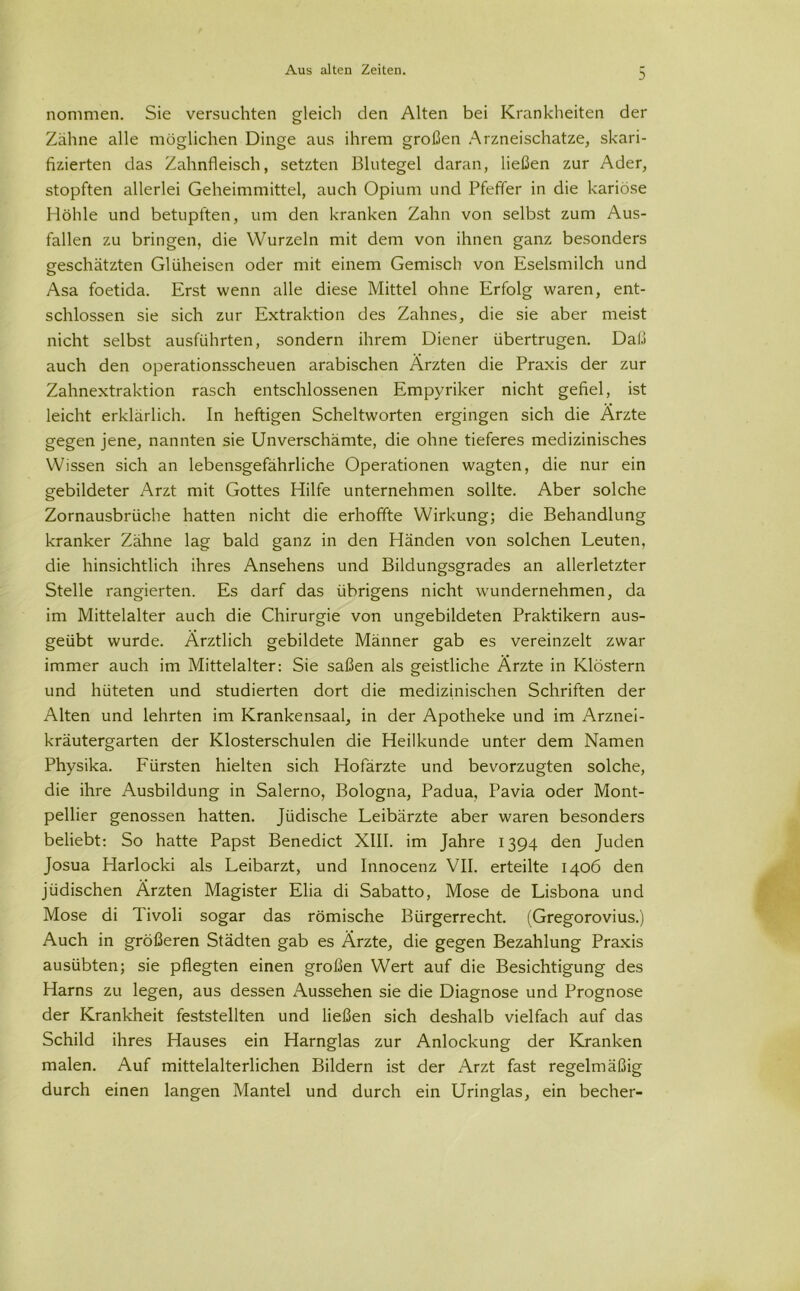 nommen. Sie versuchten gleich den Alten bei Krankheiten der Zähne alle möglichen Dinge aus ihrem großen Arzneischatze, skari- fizierten das Zahnfleisch, setzten Blutegel daran, ließen zur Ader, stopften allerlei Geheimmittel, auch Opium und Pfeffer in die kariöse Höhle und betupften, um den kranken Zahn von selbst zum Aus- fallen zu bringen, die Wurzeln mit dem von ihnen ganz besonders geschätzten Glüheisen oder mit einem Gemisch von Eselsmilch und Asa foetida. Erst wenn alle diese Mittel ohne Erfolg waren, ent- schlossen sie sich zur Extraktion des Zahnes, die sie aber meist nicht selbst ausführten, sondern ihrem Diener übertrugen. Daß auch den operationsscheuen arabischen Ärzten die Praxis der zur Zahnextraktion rasch entschlossenen Empyriker nicht gefiel, ist leicht erklärlich. In heftigen Scheltworten ergingen sich die Ärzte gegen jene, nannten sie Unverschämte, die ohne tieferes medizinisches Wissen sich an lebensgefährliche Operationen wagten, die nur ein gebildeter Arzt mit Gottes Hilfe unternehmen sollte. Aber solche Zornausbrüche hatten nicht die erhoffte Wirkung; die Behandlung kranker Zähne lag bald ganz in den Händen von solchen Leuten, die hinsichtlich ihres Ansehens und Bildungsgrades an allerletzter Stelle rangierten. Es darf das übrigens nicht wundernehmen, da im Mittelalter auch die Chirurgie von ungebildeten Praktikern aus- geübt wurde. Ärztlich gebildete Männer gab es vereinzelt zwar immer auch im Mittelalter: Sie saßen als geistliche Ärzte in Klöstern und hüteten und studierten dort die medizinischen Schriften der Alten und lehrten im Krankensaal, in der Apotheke und im Arznei- kräutergarten der Klosterschulen die Heilkunde unter dem Namen Physika. Fürsten hielten sich Hofärzte und bevorzugten solche, die ihre Ausbildung in Salerno, Bologna, Padua, Pavia oder Mont- pellier genossen hatten. Jüdische Leibärzte aber waren besonders beliebt: So hatte Papst Benedict XIII. im Jahre 1394 den Juden Josua Harlocki als Leibarzt, und Innocenz VII. erteilte 1406 den jüdischen Ärzten Magister Elia di Sabatto, Mose de Lisbona und Mose di Tivoli sogar das römische Bürgerrecht. (Gregorovius.) Auch in größeren Städten gab es Ärzte, die gegen Bezahlung Praxis ausübten; sie pflegten einen großen Wert auf die Besichtigung des Harns zu legen, aus dessen Aussehen sie die Diagnose und Prognose der Krankheit feststellten und ließen sich deshalb vielfach auf das Schild ihres Hauses ein Harnglas zur Anlockung der Kranken malen. Auf mittelalterlichen Bildern ist der Arzt fast regelmäßig durch einen langen Mantel und durch ein Uringlas, ein becher-