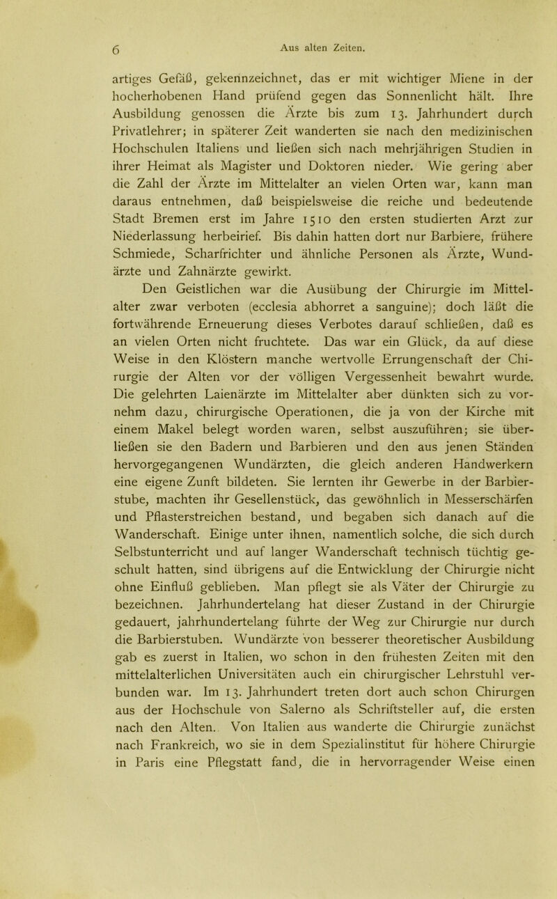 artiges Gefäß, gekennzeichnet, das er mit wichtiger Miene in der hocherhobenen Hand prüfend gegen das Sonnenlicht hält. Ihre Ausbildung genossen die Ärzte bis zum 13. Jahrhundert durch Privatlehrer; in späterer Zeit wanderten sie nach den medizinischen Hochschulen Italiens und ließen sich nach mehrjährigen Studien in ihrer Heimat als Magister und Doktoren nieder. Wie gering aber die Zahl der Ärzte im Mittelalter an vielen Orten war, kann man daraus entnehmen, daß beispielsweise die reiche und bedeutende Stadt Bremen erst im Jahre 1510 den ersten studierten Arzt zur Niederlassung herbeirief. Bis dahin hatten dort nur Barbiere, frühere Schmiede, Scharfrichter und ähnliche Personen als Ärzte, Wund- ärzte und Zahnärzte gewirkt. Den Geistlichen war die Ausübung der Chirurgie im Mittel- alter zwar verboten (ecclesia abhorret a sanguine); doch läßt die fortwährende Erneuerung dieses Verbotes darauf schließen, daß es an vielen Orten nicht fruchtete. Das war ein Glück, da auf diese Weise in den Klöstern manche wertvolle Errungenschaft der Chi- rurgie der Alten vor der völligen Vergessenheit bewahrt wurde. Die gelehrten Laienärzte im Mittelalter aber dünkten sich zu vor- nehm dazu, chirurgische Operationen, die ja von der Kirche mit einem Makel belegt worden waren, selbst auszuführen; sie über- ließen sie den Badern und Barbieren und den aus jenen Ständen hervorgegangenen Wundärzten, die gleich anderen Handwerkern eine eigene Zunft bildeten. Sie lernten ihr Gewerbe in der Barbier- stube, machten ihr Gesellenstück, das gewöhnlich in Messerschärfen und Pflasterstreichen bestand, und begaben sich danach auf die Wanderschaft. Einige unter ihnen, namentlich solche, die sich durch Selbstunterricht und auf langer Wanderschaft technisch tüchtig ge- schult hatten, sind übrigens auf die Entwicklung der Chirurgie nicht ohne Einfluß geblieben. Man pflegt sie als Väter der Chirurgie zu bezeichnen. Jahrhundertelang hat dieser Zustand in der Chirurgie gedauert, jahrhundertelang führte der Weg zur Chirurgie nur durch die Barbierstuben. Wundärzte von besserer theoretischer Ausbildung gab es zuerst in Italien, wo schon in den frühesten Zeiten mit den mittelalterlichen Universitäten auch ein chirurgischer Lehrstuhl ver- bunden war. Im 13. Jahrhundert treten dort auch schon Chirurgen aus der Hochschule von Salerno als Schriftsteller auf, die ersten nach den Alten. Von Italien aus wanderte die Chirurgie zunächst nach Frankreich, wo sie in dem Spezialinstitut für höhere Chirurgie in Paris eine Pflegstatt fand, die in hervorragender Weise einen