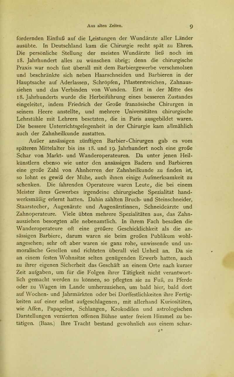 fördernden Einfluß auf die Leistungen der Wundärzte aller Länder ausübte. In Deutschland kam die Chirurgie recht spät zu Ehren. Die persönliche Stellung der meisten Wundärzte ließ noch im 18. Jahrhundert alles zu wünschen übrig; denn die chirurgische Praxis war noch fast überall mit dem Barbiergewerbe verschmolzen und beschränkte sich neben Haarschneiden und Barbieren in der Hauptsache auf Aderlässen, Schröpfen, Pflasterstreichen, Zahnaus- ziehen und das Verbinden von Wunden. Erst in der Mitte des 18. Jahrhunderts wurde die Herbeiführung eines besseren Zustandes eingeleitet, indem Friedrich der Große französische Chirurgen in seinem Heere anstellte, und mehrere Universitäten chirurgische Lehrstühle mit Lehrern besetzten, die in Paris ausgebildet waren. Die bessere Unterrichtsgelegenheit in der Chirurgie kam allmählich auch der Zahnheilkunde zustatten. Außer ansässigen zünftigen Barbier-Chirurgen gab es vom späteren Mittelalter bis ins 18. und 19. Jahrhundert noch eine große Schar von Markt- und Wanderoperateuren. Da unter jenen Heil- künstlern ebenso wie unter den ansässigen Badern und Barbieren eine große Zahl von Ahnherren der Zahnheilkunde zu finden ist, so lohnt es gewiß der Mühe, auch ihnen einige Aufmerksamkeit zu schenken. Die fahrenden Operateure waren Leute, die bei einem Meister ihres Gewerbes irgendeine chirurgische Spezialität hand- werksmäßig erlernt hatten. Dahin zählten Bruch- und Steinschneider, Staarstecher, Augenärzte und Augenärztinnen, Schneideärzte und Zahnoperateure. Viele übten mehrere Spezialitäten aus, das Zahn- ausziehen besorgten alle nebenamtlich, ln ihrem Fach besaßen die Wanderoperateure oft eine größere Geschicklichkeit als die an- sässigen Barbiere, darum waren sie beim großen Publikum wohl- angesehen; sehr oft aber waren sie ganz rohe, -unwissende und un- moralische Gesellen und richteten überall viel Unheil an. Da sie an einem festen Wohnsitze selten genügenden Erwerb hatten, auch zu ihrer eigenen Sicherheit das Geschäft an einem Orte nach kurzer Zeit aufgaben, um für die Folgen ihrer Tätigkeit nicht verantwort- lich gemacht werden zu können, so pflegten sie zu Fuß, zu Pferde oder zu Wagen im Lande umherzuziehen, um bald hier, bald dort auf Wochen- und Jahrmärkten oder bei Dorffestlichkeiten ihre Fertig- keiten auf einer selbst aufgeschlagenen, mit allerhand Kuriositäten, wie Affen, Papageien, Schlangen, Krokodilen und astrologischen Darstellungen verzierten offenen Bühne unter freiem Himmel zu be- tätigen. (Baas.) Ihre Tracht bestand gewöhnlich aus einem schar- 2*