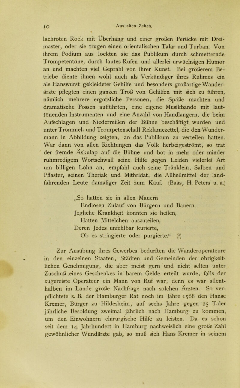 IO lachroten Rock mit Überhang und einer großen Perücke mit Drei- master, oder sie trugen einen orientalischen Talar und Turban. Von ihrem Podium aus lockten sie das Publikum durch schmetternde Trompetentöne, durch lautes Rufen und allerlei urwüchsigen Humor an und machten viel Geprahl von ihrer Kunst. Bei größerem Be- triebe diente ihnen wohl auch als Verkündiger ihres Ruhmes ein als Hanswurst gekleideter Gehilfe und besonders großartige Wander- ärzte pflegten einen ganzen Troß von Gehilfen mit sich zu führen, nämlich mehrere ergötzliche Personen, die Späße machten und dramatische Possen aufführten, eine eigene Musikbande mit laut- tönenden Instrumenten und eine Anzahl von Handlangern, die beim Aufschlagen und Niederreißen der Bühne beschäftigt wurden und unter Trommel-und Trompetenschall Reklamezettel, die den Wunder- mann in Abbildung zeigten, an das Publikum zu verteilen hatten. War dann von allen Richtungen das Volk herbeigeströmt, so trat der fremde Äskulap auf die Bühne und bot in mehr oder minder ruhmredigem Wortschwall seine Hilfe gegen Leiden vielerlei Art um billigen Lohn an, empfahl auch seine Tränklein, Salben und Pflaster, seinen Theriak und Mithridat, die Allheilmittel der land- fahrenden Leute damaliger Zeit zum Kauf. (Baas, H. Peters u. a.) „So hatten sie in allen Mauern Endlosen Zulauf von Bürgern und Bauern. Jegliche Krankheit konnten sie heilen, Hatten Mittelchen auszuteilen, Deren Jedes unfehlbar kurierte, Ob es stringierte oder purgierte.“ (?) Zur Ausübung ihres Gewerbes bedurften die Wanderoperateure in den einzelnen Staaten, Städten und Gemeinden der obrigkeit- lichen Genehmigung, die aber meist gern und nicht selten unter Zuschuß eines Geschenkes in barem Gelde erteilt wurde, f&lls der zugereiste Operateur ein Mann von Ruf war; denn es war allent- halben im Lande große Nachfrage nach solchen Ärzten. So ver- pflichtete z. B. der Hamburger Rat noch im Jahre 1568 den Hanse Kremer, Bürger zu Hildesheim, auf sechs Jahre gegen 25 Taler jährliche Besoldung zweimal jährlich nach Hamburg zu kommen, um den Einwohnern chirurgische Hilfe zu leisten. Da es schon seit dem 14. Jahrhundert in Hamburg nachweislich eine große Zahl gewöhnlicher Wundärzte gab, so muß sich Hans Kremer in seinem