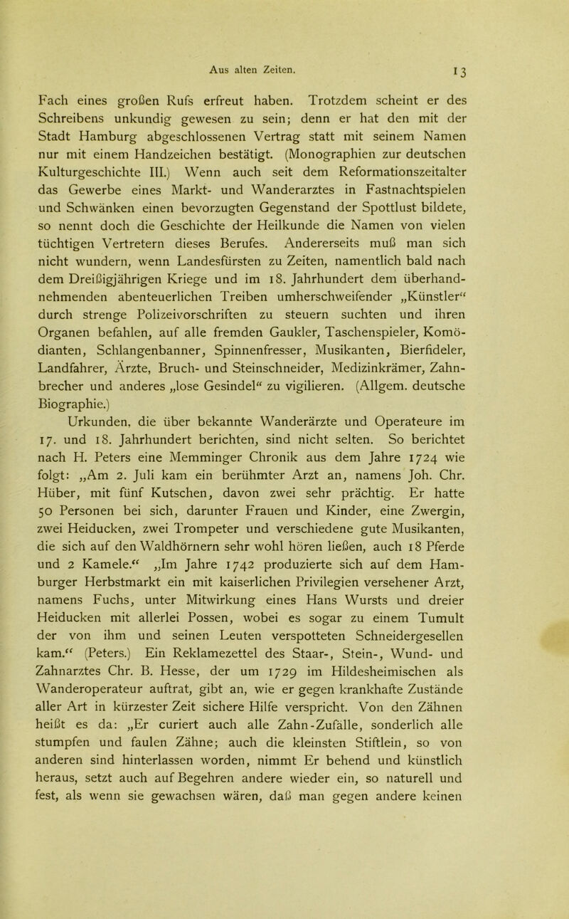 Fach eines großen Rufs erfreut haben. Trotzdem scheint er des Schreibens unkundig gewesen zu sein; denn er hat den mit der Stadt Hamburg abgeschlossenen Vertrag statt mit seinem Namen nur mit einem Handzeichen bestätigt. (Monographien zur deutschen Kulturgeschichte III.) Wenn auch seit dem Reformationszeitalter das Gewerbe eines Markt- und Wanderarztes in Fastnachtspielen und Schwänken einen bevorzugten Gegenstand der Spottlust bildete, so nennt doch die Geschichte der Heilkunde die Namen von vielen tüchtigen Vertretern dieses Berufes. Andererseits muß man sich nicht wundern, wenn Landesfürsten zu Zeiten, namentlich bald nach dem Dreißigjährigen Kriege und im 18. Jahrhundert dem überhand- nehmenden abenteuerlichen Treiben umherschweifender „Künstler“ durch strenge Polizeivorschriften zu steuern suchten und ihren Organen befahlen, auf alle fremden Gaukler, Taschenspieler, Komö- dianten, Schlangenbanner, Spinnenfresser, Musikanten, Bierfideler, Landfahrer, Ärzte, Bruch- und Steinschneider, Medizinkrämer, Zahn- brecher und anderes „lose Gesindel“ zu vigilieren. (Allgem. deutsche Biographie.) Urkunden, die über bekannte Wanderärzte und Operateure im 17. und 18. Jahrhundert berichten, sind nicht selten. So berichtet nach H. Peters eine Memminger Chronik aus dem Jahre 1724 wie folgt: „Am 2. Juli kam ein berühmter Arzt an, namens Joh. Chr. Hüber, mit fünf Kutschen, davon zwei sehr prächtig. Er hatte 50 Personen bei sich, darunter Frauen und Kinder, eine Zwergin, zwei Heiducken, zwei Trompeter und verschiedene gute Musikanten, die sich auf den Waldhörnern sehr wohl hören ließen, auch 18 Pferde und 2 Kamele.“ „Im Jahre 1742 produzierte sich auf dem Ham- burger Herbstmarkt ein mit kaiserlichen Privilegien versehener Arzt, namens Fuchs, unter Mitwirkung eines Hans Wursts und dreier Heiducken mit allerlei Possen, wobei es sogar zu einem Tumult der von ihm und seinen Leuten verspotteten Schneidergesellen kam.“ (Peters.) Ein Reklamezettel des Staar-, Stein-, Wund- und Zahnarztes Chr. B. Hesse, der um 1729 im Hildesheimischen als Wanderoperateur auftrat, gibt an, wie er gegen krankhafte Zustände aller Art in kürzester Zeit sichere Hilfe verspricht. Von den Zähnen heißt es da: „Er curiert auch alle Zahn-Zufälle, sonderlich alle stumpfen und faulen Zähne; auch die kleinsten Stiftlein, so von anderen sind hinterlassen worden, nimmt Er behend und künstlich heraus, setzt auch auf Begehren andere wieder ein, so naturell und fest, als wenn sie gewachsen wären, daß man gegen andere keinen