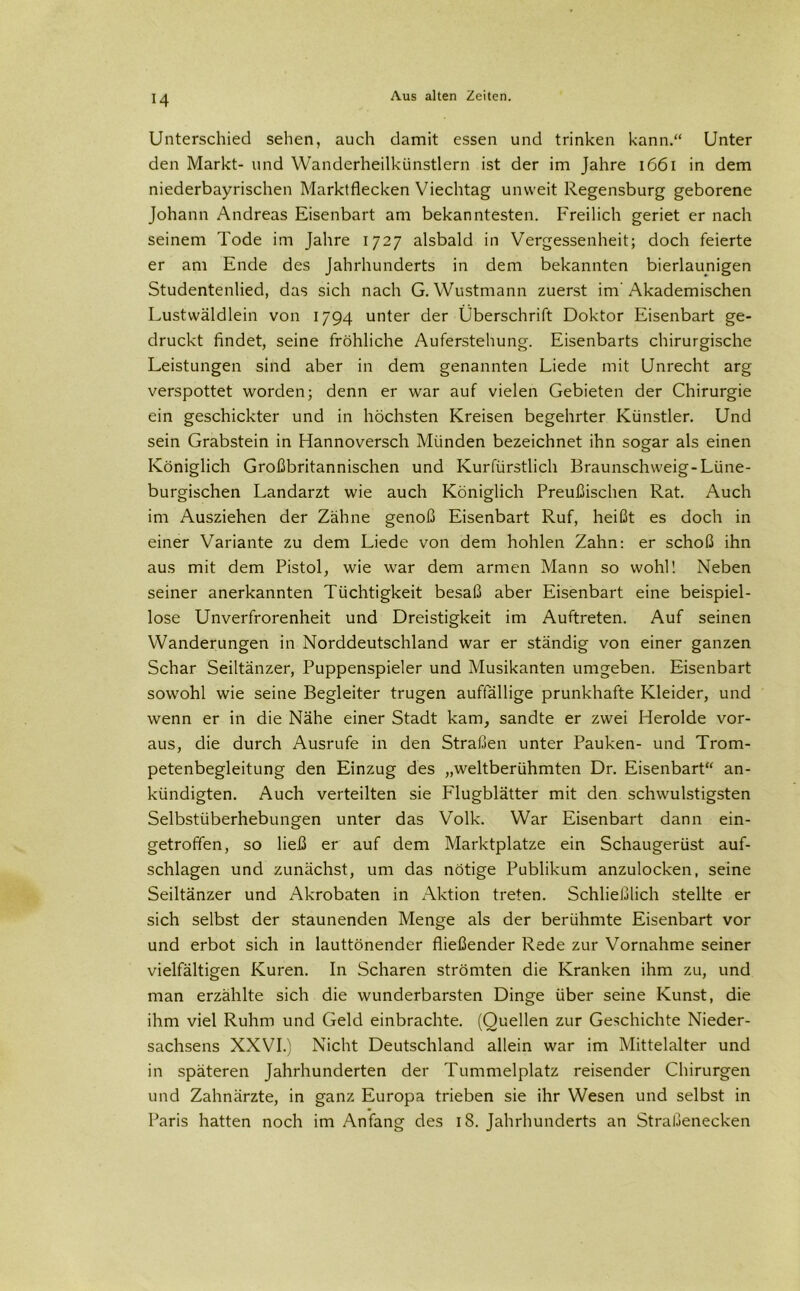 Unterschied sehen, auch damit essen und trinken kann.“ Unter den Markt- und Wanderheilkünstlern ist der im Jahre 1661 in dem niederbayrischen Marktflecken Viechtag unweit Regensburg geborene Johann Andreas Eisenbart am bekanntesten. Freilich geriet er nach seinem Tode im Jahre 1727 alsbald in Vergessenheit; doch feierte er am Ende des Jahrhunderts in dem bekannten bierlaunigen Studentenlied, das sich nach G. Wustmann zuerst im'Akademischen Lustwäldlein von 1794 unter der Überschrift Doktor Eisenbart ge- druckt findet, seine fröhliche Auferstehung. Eisenbarts chirurgische Leistungen sind aber in dem genannten Liede mit Unrecht arg verspottet worden; denn er war auf vielen Gebieten der Chirurgie ein geschickter und in höchsten Kreisen begehrter Künstler. Und sein Grabstein in Hannoversch Münden bezeichnet ihn sogar als einen Königlich Großbritannischen und Kurfürstlich Braunschweig-Lüne- burgischen Landarzt wie auch Königlich Preußischen Rat. Auch im Ausziehen der Zähne genoß Eisenbart Ruf, heißt es doch in einer Variante zu dem Liede von dem hohlen Zahn: er schoß ihn aus mit dem Pistol, wie war dem armen Mann so wohl! Neben seiner anerkannten Tüchtigkeit besaß aber Eisenbart eine beispiel- lose Unverfrorenheit und Dreistigkeit im Auftreten. Auf seinen Wanderungen in Norddeutschland war er ständig von einer ganzen Schar Seiltänzer, Puppenspieler und Musikanten umgeben. Eisenbart sowohl wie seine Begleiter trugen auffällige prunkhafte Kleider, und wenn er in die Nähe einer Stadt kam, sandte er zwei Herolde vor- aus, die durch Ausrufe in den Straßen unter Pauken- und Trom- petenbegleitung den Einzug des „weltberühmten Dr. Eisenbart“ an- kündigten. Auch verteilten sie Flugblätter mit den schwülstigsten Selbstüberhebungen unter das Volk. War Eisenbart dann ein- getroffen, so ließ er auf dem Marktplatze ein Schaugerüst auf- schlagen und zunächst, um das nötige Publikum anzulocken, seine Seiltänzer und Akrobaten in Aktion treten. Schließlich stellte er sich selbst der staunenden Menge als der berühmte Eisenbart vor und erbot sich in lauttönender fließender Rede zur Vornahme seiner vielfältigen Kuren. In Scharen strömten die Kranken ihm zu, und man erzählte sich die wunderbarsten Dinge über seine Kunst, die ihm viel Ruhm und Geld einbrachte. (Quellen zur Geschichte Nieder- sachsens XXVI.) Nicht Deutschland allein war im Mittelalter und in späteren Jahrhunderten der Tummelplatz reisender Chirurgen und Zahnärzte, in ganz Europa trieben sie ihr Wesen und selbst in Paris hatten noch im Anfang des 18. Jahrhunderts an Straßenecken