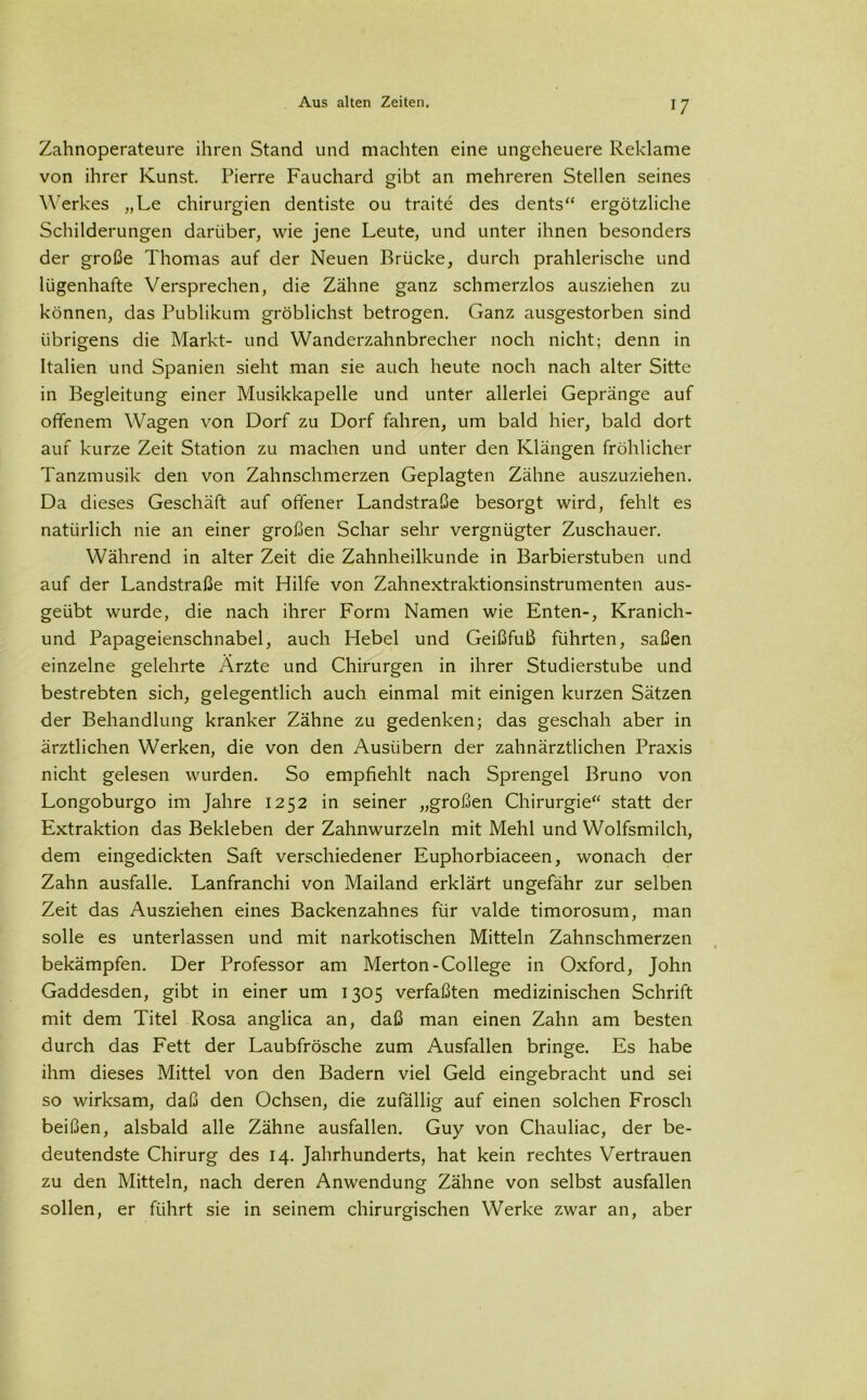 Zahnoperateure ihren Stand und machten eine ungeheuere Reklame von ihrer Kunst. Pierre Fauchard gibt an mehreren Stellen seines Werkes „Le Chirurgien dentiste ou traite des dents“ ergötzliche Schilderungen darüber, wie jene Leute, und unter ihnen besonders der große Thomas auf der Neuen Brücke, durch prahlerische und lügenhafte Versprechen, die Zähne ganz schmerzlos ausziehen zu können, das Publikum gröblichst betrogen. Ganz ausgestorben sind übrigens die Markt- und Wanderzahnbrecher noch nicht; denn in Italien und Spanien sieht man sie auch heute noch nach alter Sitte in Begleitung einer Musikkapelle und unter allerlei Gepränge auf offenem Wagen von Dorf zu Dorf fahren, um bald hier, bald dort auf kurze Zeit Station zu machen und unter den Klängen fröhlicher Tanzmusik den von Zahnschmerzen Geplagten Zähne auszuziehen. Da dieses Geschäft auf offener Landstraße besorgt wird, fehlt es natürlich nie an einer großen Schar sehr vergnügter Zuschauer. Während in alter Zeit die Zahnheilkunde in Barbierstuben und auf der Landstraße mit Hilfe von Zahnextraktionsinstrumenten aus- geübt wurde, die nach ihrer Form Namen wie Enten-, Kranich- und Papageienschnabel, auch Hebel und Geißfuß führten, saßen einzelne gelehrte Ärzte und Chirurgen in ihrer Studierstube und bestrebten sich, gelegentlich auch einmal mit einigen kurzen Sätzen der Behandlung kranker Zähne zu gedenken; das geschah aber in ärztlichen Werken, die von den Ausiibern der zahnärztlichen Praxis nicht gelesen wurden. So empfiehlt nach Sprengel Bruno von Longoburgo im Jahre 1252 in seiner „großen Chirurgie“ statt der Extraktion das Bekleben der Zahnwurzeln mit Mehl und Wolfsmilch, dem eingedickten Saft verschiedener Euphorbiaceen, wonach der Zahn ausfalle. Lanfranchi von Mailand erklärt ungefähr zur selben Zeit das Ausziehen eines Backenzahnes für valde timorosum, man solle es unterlassen und mit narkotischen Mitteln Zahnschmerzen bekämpfen. Der Professor am Merton-College in Oxford, John Gaddesden, gibt in einer um 1305 verfaßten medizinischen Schrift mit dem Titel Rosa anglica an, daß man einen Zahn am besten durch das Fett der Laubfrösche zum Ausfallen bringe. Es habe ihm dieses Mittel von den Badern viel Geld eingebracht und sei so wirksam, daß den Ochsen, die zufällig auf einen solchen Frosch beißen, alsbald alle Zähne ausfallen. Guy von Chauliac, der be- deutendste Chirurg des 14. Jahrhunderts, hat kein rechtes Vertrauen zu den Mitteln, nach deren Anwendung Zähne von selbst ausfallen sollen, er führt sie in seinem chirurgischen Werke zwar an, aber