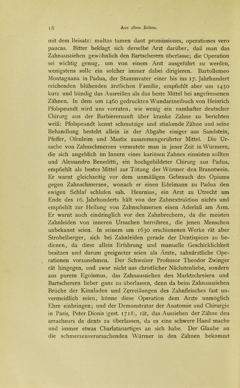 mit dem Beisatz: multas tarnen dant promissiones, operationes vero paucas. Bitter beklagt sich derselbe Arzt darüber, daß man das Zahnausziehen gewöhnlich den Bartscherern überlasse; die Operation sei wichtig genug, um von einem Arzt ausgeführt zu werden, wenigstens solle ein solcher immer dabei dirigieren. Bartollemeo Montagnana in Padua, der Stammvater einer bis ins 17. Jahrhundert reichenden blühenden ärztlichen Familie, empfiehlt aber um 1450 kurz und bündig das Ausreißen als das beste Mittel bei angefressenen Zähnen. In dem um 1460 gedruckten Wundarzneibuch von Heinrich Pfolspeundt wird uns verraten, wie wenig ein namhafter deutscher Chirurg aus der Barbiererzunft über kranke Zähne zu berichten weiß: Pfolspeundt kennt schmutzige und stinkende Zähne und seine Behandlung besteht allein in der Abgabe einiger aus Sandstein, Pfeffer, Ofenleim und Mastix zusammengerührter Mittel. Die Ur- sache von Zahnschmerzen vermutete man in jener Zeit in Würmern, die sich angeblich im Innern eines kariösen Zahnes einnisten sollten und Alessandro Beneditti, ein hochgebildeter Chirurg aus Padua, empfiehlt als bestes Mittel zur Tötung der Würmer den Branntwein. Er warnt gleichzeitig vor dem unmäßigen Gebrauch des Opiums gegen Zahnschmerzen, wonach er einen Edelmann zu Padua den ewigen Schlaf schlafen sah. Heurnius, ein Arzt zu Utrecht am Ende des 16. Jahrhunderts hält von der Zahnextraktion nichts und empfiehlt zur Heilung von Zahnschmerzen einen Aderlaß am Arm. Er warnt auch eindringlich vor den Zahnbrechern, da die meisten Zahnleiden von inneren Ursachen herrühren, die jenen Menschen unbekannt seien. In seinem um 1630 erschienenen Werke rät aber Strobelberger, sich bei Zahnleiden gerade der Dentispices zu be- dienen, da diese allein Erfahrung und manuelle Geschicklichkeit besitzen und darum geeigneter seien als Arzte, zahnärztliche Ope- rationen vorzunehmen. Der Schweizer Professor Theodor Zwinger rät hingegen, und zwar nicht aus christlicher Nächstenliebe, sondern aus purem Egoismus, das Zahnausziehen den Marktschreiern und Bartscherern lieber ganz zu überlassen, denn da beim Zahnausziehen Brüche der Kinnladen und Zerreißungen des Zahnfleisches fast un- vermeidlich seien, könne diese Operation dem Arzte unmöglich Ehre einbringen; und der Demonstrator der Anatomie und Chirurgie in Paris, Peter Dionis (gest. 1718), rät, das Ausziehen der Zähne den arracheurs de dents zu überlassen, da es eine schwere Hand mache und immer etwas Charlatanartiges an sich habe. Der Glaube an die schmerzenverursachenden Würmer in den Zähnen bekommt