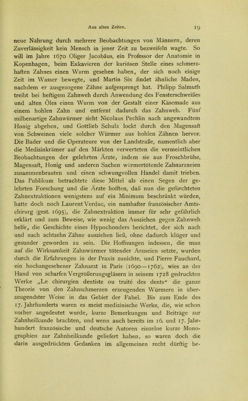 neue Nahrung durch mehrere Beobachtungen von Männern, deren Zuverlässigkeit kein Mensch in jener Zeit zu bezweifeln wagte. So will im Jahre 1670 Öliger Jacobäus, ein Professor der Anatomie in Kopenhagen, beim Exkavieren der kariösen Stelle eines schmerz- haften Zahnes einen Wurm gesehen haben, der sich noch einige Zeit im Wasser bewegte, und Martin Six findet ähnliche Maden, nachdem er ausgezogene Zähne aufgesprengt hat. Philipp Salmuth treibt bei heftigem Zahnweh durch Anwendung des Fensterschweißes und alten Öles einen Wurm von der Gestalt einer Käsemade aus einem hohlen Zahn und entfernt dadurch das Zahnweh. Fünf milbenartige Zahnwürmer sieht Nicolaus Pechlin nach angewandtem Honig abgehen, und Gottlieb Schulz lockt durch den Magensaft von Schweinen viele solcher Würmer aus hohlen Zähnen hervor. Die Bader und die Operateure von der Landstraße, namentlich aber die Medizinkrämer auf den Märkten verwerteten die vermeintlichen Beobachtungen der gelehrten Ärzte, indem sie aus Froschbrühe, Magensaft, Honig und anderen Sachen würmertötende Zahnarzneien zusammenbrauten und einen schwungvollen Handel damit trieben. Das Publikum betrachtete diese Mittel als einen Segen der ge- lehrten Forschung und die Ärzte hofften, daß nun die gefürchteten Zahnextraktionen wenigstens auf ein Minimum beschränkt würden, hatte doch noch Laurent Verduc, ein namhafter französischer Amts- chirurg (gest. 1695), die Zahnextraktion immer für sehr gefährlich erklärt und zum Beweise, wie wenig das Ausziehen gegen Zahnweh helfe, die Geschichte eines Hypochonders berichtet, der sich nach und nach achtzehn Zähne ausziehen ließ, ohne dadurch klüger und gesunder geworden zu sein. Die Hoffnungen indessen, die man auf die Wirksamkeit Zahnwürmer tötender Arzneien setzte, wurden durch die Erfahrungen in der Praxis zunichte, und Pierre Fauchard, ein hochangesehener Zahnarzt in Paris (1690—1762), wies an der Hand von scharfen Vergrößerungsgläsern in seinem 1728 gedruckten Werke „Le Chirurgien dentiste ou traite des dents“ die ganze Theorie von den Zahnschmerzen erzeugenden Würmern in über- zeugendster Weise in das Gebiet der Fabel. Bis zum Ende des 17. Jahrhunderts waren es meist medizinische Werke, die, wie schon vorher angedeutet wurde, kurze Bemerkungen und Beiträge zur Zahnheilkunde brachten, und wenn auch bereits im 16. und 17. Jahr- hundert französische und deutsche Autoren einzelne kurze Mono- graphien zur Zahnheilkunde geliefert haben, so waren doch die darin ausgedrückten Gedanken im allgemeinen recht dürftig be-