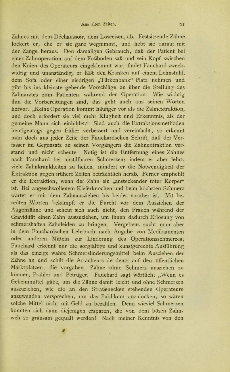 Zahnes mit dem Dechaussoir, dem Löseeisen, ab. Festsitzende Zähne lockert er, ehe er sie ganz wegnimmt, und hebt sie darauf mit der Zange heraus. Den damaligen Gebrauch, daß der Patient bei einer Zahnoperation auf dem Fußboden saß und sein Kopf zwischen den Knien des Operateurs eingeklemmt war, findet P'auchard zweck- widrig und unanständig; er läßt den Kranken auf einem Lehnstuhl, dem Sofa oder einer niedrigen „Türkenbank“ Platz nehmen und gibt bis ins kleinste gehende Vorschläge an über die Stellung des Zahnarztes zum Patienten während der Operation. Wie wichtig ihm die Vorbereitungen sind, das geht auch aus seinen Worten hervor: „Keine Operation kommt häufiger vor als die Zahnextraktion, und doch erfordert sie viel mehr Klugheit und Erkenntnis, als der gemeine Mann sich einbildet.“ Sind auch die Extraktionsmethoden heutigentags gegen früher verbessert und vereinfacht, so erkennt man doch aus jeder Zeile der Fauchardschen Schrift, daß der Ver- fasser im Gegensatz zu seinen Vorgängern die Zahnextraktion ver- stand und nicht scheute. Nötig ist die Entfernung eines Zahnes nach Fauchard bei unstillbaren Schmerzen; indem er aber lehrt, viele Zahnkrankheiten zu heilen, mindert er die Notwendigkeit der Extraktion gegen frühere Zeiten beträchtlich herab. Ferner empfiehlt er die Extraktion, wenn der Zahn ein „ansteckender toter Körper“ ist. Bei angeschwollenem Kieferknochen und beim höchsten Schmerz wartet er mit dem Zahnausziehen bis beides vorüber ist. Mit be- redten Worten bekämpft er die Furcht vor dem Ausziehen der Augenzähne und scheut sich auch nicht, den Frauen während der Gravidität einen Zahn auszuziehen, um ihnen dadurch Erlösung von schmerzhaften Zahnleiden zu bringen. Vergebens sucht man aber in dem Fauchardschen Lehrbuch nach Angabe von Medikamenten oder anderen Mitteln zur Linderung des Operationsschmerzes; Fauchard erkennt nur die sorgfältige und kunstgerechte Ausführung als das einzige wahre Schmerzlinderungsmittel beim Ausziehen der Zähne an und schilt die Arracheurs de dents auf den öffentlichen Marktplätzen, die Vorgaben, Zähne ohne Schmerz ausziehen zu können, Prahler und Betrüger. Fauchard sagt wörtlich: „Wenn es Geheimmittel gäbe, um die Zähne damit leicht und ohne Schmerzen auszuziehen, wie die an den Straßenecken stehenden Operateure anzuwenden versprechen, um das Publikum anzulocken, so wären solche Mittel nicht mit Geld zu bezahlen. Denn wieviel Schmerzen könnten sich dann diejenigen ersparen, die von dem bösen Zahn- weh so grausam gequält werden! Nach meiner Kenntnis von den /