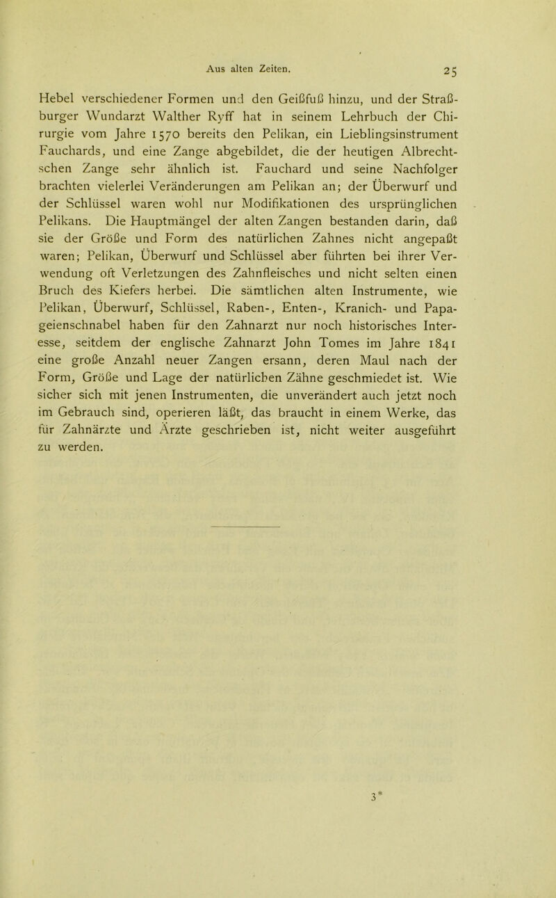 Hebel verschiedener Formen und den Geißfuß hinzu, und der Straß- burger Wundarzt Walther Ryfif hat in seinem Lehrbuch der Chi- rurgie vom Jahre 1570 bereits den Pelikan, ein Lieblingsinstrument Fauchards, und eine Zange abgebildet, die der heutigen Albrecht- schen Zange sehr ähnlich ist. Fauchard und seine Nachfolger brachten vielerlei Veränderungen am Pelikan an; der Überwurf und der Schlüssel waren wohl nur Modifikationen des ursprünglichen Pelikans. Die Hauptmängel der alten Zangen bestanden darin, daß sie der Größe und Form des natürlichen Zahnes nicht angepaßt waren; Pelikan, Überwurf und Schlüssel aber führten bei ihrer Ver- wendung oft Verletzungen des Zahnfleisches und nicht selten einen Bruch des Kiefers herbei. Die sämtlichen alten Instrumente, wie Pelikan, Überwurf, Schlüssel, Raben-, Enten-, Kranich- und Papa- geienschnabel haben für den Zahnarzt nur noch historisches Inter- esse, seitdem der englische Zahnarzt John Tomes im Jahre 1841 eine große Anzahl neuer Zangen ersann, deren Maul nach der Form, Größe und Lage der natürlichen Zähne geschmiedet ist. Wie sicher sich mit jenen Instrumenten, die unverändert auch jetzt noch im Gebrauch sind, operieren läßt, das braucht in einem Werke, das für Zahnärzte und Ärzte geschrieben ist, nicht weiter ausgeführt zu werden. 3