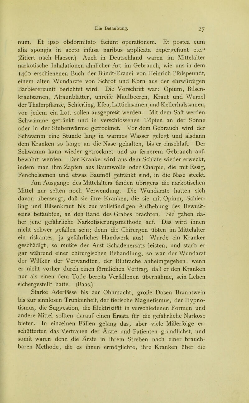 num. Et ipso obdormitato faciunt operationem. Et postea cum alia spongia in aceto infusa naribus applicata expergefiunt etc.“ (Zitiert nach Haeser.) Auch in Deutschland waren im Mittelalter narkotische Inhalationen ähnlicher Art im Gebrauch, wie uns in dem 1460 erschienenen Buch der Bündt-Erznei von Heinrich Pfolspeundt, einem alten Wundarzte von Schrot und Korn aus der ehrwürdigen Barbiererzunft berichtet wird. Die Vorschrift war: Opium, Bilsen- krautsamen, Alraunblätter, unreife Maulbeeren, Kraut und Wurzel der Thalmpflanze, Schierling, Efeu, Lattichsamen und Kellerhalssamen, von jedem ein Lot, sollen ausgepreßt werden. Mit dem Saft werden Schwämme getränkt und in verschlossenen Töpfen an der Sonne oder in der Stubenwärme getrocknet. Vor dem Gebrauch wird der Schwamm eine Stunde lang in warmes Wasser gelegt und alsdann dem Kranken so lange an die Nase gehalten, bis er einschläft. Der Schwamm kann wieder getrocknet und zu fernerem Gebrauch auf- bewahrt werden. Der Kranke wird aus dem Schlafe wieder erweckt, indem man ihm Zapfen aus Baumwolle oder Charpie, die mit Essig, Fenchelsamen und etwas Baumöl getränkt sind, in die Nase steckt. Am Ausgange des Mittelalters fanden übrigens die narkotischen Mittel nur selten noch Verwendung. Die Wundärzte hatten sich davon überzeugt, daß sie ihre Kranken, die sie mit Opium, Schier- ling und Bilsenkraut bis zur vollständigen Aufhebung des Bewußt- seins betäubten, an den Rand des Grabes brachten. Sie gaben da- her jene gefährliche Narkotisierungsmethode auf. Das wird ihnen nicht schwer gefallen sein; denn die Chirurgen übten im Mittelalter ein riskantes, ja gefährliches Handwerk aus! Wurde ein Kranker geschädigt, so mußte der Arzt Schadenersatz leisten, und starb er gar während einer chirurgischen Behandlung, so war der Wundarzt der Willkür der Verwandten, der Blutrache anheimgegeben, wenn er nicht vorher durch einen förmlichen Vertrag, daß er den Kranken nur als einen dem Tode bereits Verfallenen übernähme, sein Leben sichergestellt hatte. (Baas.) Starke Aderlässe bis zur Ohnmacht, große Dosen Branntwein bis zur sinnlosen Trunkenheit, der tierische Magnetismus, der Hypno- tismus, die Suggestion, die Elektrizität in verschiedenen Formen und andere Mittel sollten darauf einen Ersatz für die gefährliche Narkose bieten. In einzelnen Fällen gelang das, aber viele Mißerfolge er- schütterten das Vertrauen der Ärzte und Patienten gründlichst, und somit waren denn die Ärzte in ihrem Streben nach einer brauch- baren Methode, die es ihnen ermöglichte, ihre Kranken über die