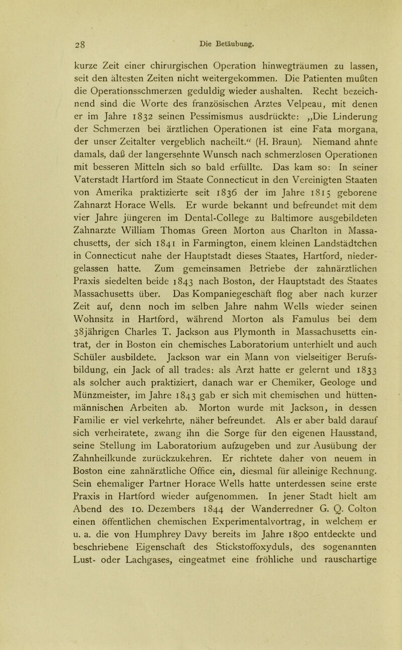 kurze Zeit einer chirurgischen Operation hinwegträumen zu lassen, seit den ältesten Zeiten nicht weitergekommen. Die Patienten mußten die Operationsschmerzen geduldig wieder aushalten. Recht bezeich- nend sind die Worte des französischen Arztes Velpeau, mit denen er im Jahre 1832 seinen Pessimismus ausdrückte: „Die Linderung der Schmerzen bei ärztlichen Operationen ist eine Fata morgana, der unser Zeitalter vergeblich nacheilt.“ (H. Braun). Niemand ahnte damals, daß der langersehnte Wunsch nach schmerzlosen Operationen mit besseren Mitteln sich so bald erfüllte. Das kam so: In seiner Vaterstadt Hartford im Staate Connecticut in den Vereinigten Staaten von Amerika praktizierte seit 1836 der im Jahre 1815 geborene Zahnarzt Horace Wells. Er wurde bekannt und befreundet mit dem vier Jahre jüngeren im Dental-College zu Baltimore ausgebildeten Zahnarzte William Thomas Green Morton aus Charlton in Massa- chusetts, der sich 1841 in Farmington, einem kleinen Landstädtchen in Connecticut nahe der Hauptstadt dieses Staates, Hartford, nieder- gelassen hatte. Zum gemeinsamen Betriebe der zahnärztlichen Praxis siedelten beide 1843 nach Boston, der Hauptstadt des Staates Massachusetts über. Das Kompaniegeschäft flog aber nach kurzer Zeit auf, denn noch im selben Jahre nahm Wells wieder seinen Wohnsitz in Hartford, während Morton als Famulus bei dem 38jährigen Charles T. Jackson aus Plymonth in Massachusetts ein- trat, der in Boston ein chemisches Laboratorium unterhielt und auch Schüler ausbildete. Jackson war ein Mann von vielseitiger Berufs- bildung, ein Jack of all trades: als Arzt hatte er gelernt und 1833 als solcher auch praktiziert, danach war er Chemiker, Geologe und Münzmeister, im Jahre 1843 gab er sich mit chemischen und hütten- männischen Arbeiten ab. Morton wurde mit Jackson, in dessen Familie er viel verkehrte, näher befreundet. Als er aber bald darauf sich verheiratete, zwang ihn die Sorge für den eigenen Hausstand, seine Stellung im Laboratorium aufzugeben und zur Ausübung der Zahnheilkunde zurückzukehren. Er richtete daher von neuem in Boston eine zahnärztliche Office ein, diesmal für alleinige Rechnung. Sein ehemaliger Partner Horace Wells hatte unterdessen seine erste Praxis in Hartford wieder aufgenommen. In jener Stadt hielt am Abend des 10. Dezembers 1844 der Wanderredner G. Q. Colton einen öffentlichen chemischen Experimentalvortrag, in welchem er u. a. die von Humphrey Davy bereits im Jahre 1890 entdeckte und beschriebene Eigenschaft des Stickstoffoxyduls, des sogenannten Lust- oder Lachgases, eingeatmet eine fröhliche und rauschartige