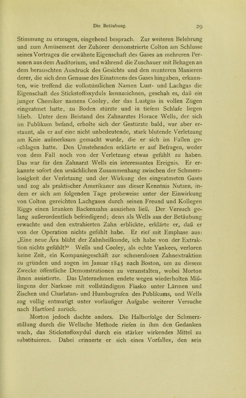 Stimmung zu erzeugen, eingehend besprach. Zur weiteren Belehrung und zum Amüsement der Zuhörer demonstrierte Colton am Schlüsse seines Vortrages die erwähnte Eigenschaft des Gases an mehreren Per- sonen aus dem Auditorium, und während die Zuschauer mit Behagen an dem berauschten Ausdruck des Gesichts und den munteren Manieren derer, die sich dem Genüsse des Einatmens des Gases hingaben, erkann- ten, wie treffend die volkstümlichen Namen Lust- und Lachgas die Eigenschaft des Stickstoffoxyduls kennzeichnen, geschah es, daß ein junger Chemiker namens Cooley, der das Lustgas in vollen Zügen eingeatmet hatte, zu Boden stürzte und in tiefem Schlafe liegen blieb. Unter dem Beistand des Zahnarztes Horace Wells, der sich im Publikum befand, erholte sich der Gestürzte bald, war aber er- staunt, als er auf eine nicht unbedeutende, stark blutende Verletzung am Knie aufmerksam gemacht wurde, die er sich im Fallen ge- schlagen hatte. Den Umstehenden erklärte er auf Befragen, weder von dem Fall noch von der Verletzung etwas gefühlt zu haben. Das war für den Zahnarzt Wells ein interessantes Ereignis. Er er- kannte sofort den ursächlichen Zusammenhang zwischen der Schmerz- losigkeit der Verletzung und der Wirkung des eingeatmeten Gases und zog als praktischer Amerikaner aus dieser Kenntnis Nutzen, in- dem er sich am folgenden Tage probeweise unter der Einwirkung von Colton gereichten Lachgases durch seinen Freund und Kollegen Riggs einen kranken Backenzahn ausziehen ließ. Der Versuch ge- lang außerordentlich befriedigend; denn als Wells aus der Betäubung erwachte und den extrahierten Zahn erblickte, erklärte er, daß er von der Operation nichts gefühlt habe. Er rief mit Emphase aus: „Eine neue Ära blüht der Zahnheilkunde, ich habe von der Extrak- tion nichts gefühlt!“ Wells und Cooley, als echte Yankees, verloren keine Zeit, ein Kompaniegeschäft zur schmerzlosen Zahnextraktion zu gründen und zogen im Januar 1845 nach Boston, um zu diesem Zwecke öffentliche Demonstrationen zu veranstalten, wobei Morton ihnen assistierte. Das Unternehmen endete wegen wiederholten Miß- lingens der Narkose mit vollständigem Fiasko unter Lärmen und Zischen und Charlatan- und Humbugrufen des Publikums, und Wells zog völlig entmutigt unter vorläufiger Aufgabe weiterer Versuche nach Hartford zurück. Morton jedoch dachte anders. Die Halberfolge der Schmerz- stillung durch die Wellsche Methode riefen in ihm den Gedanken wach, das Stickstoffoxydul durch ein stärker wirkendes Mittel zu substituieren. Dabei erinnerte er sich eines Vorfalles, den sein