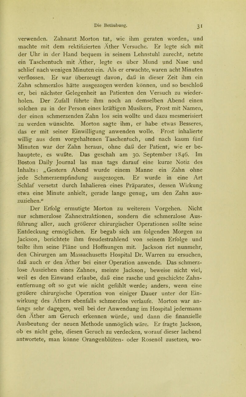 verwenden. Zahnarzt Morton tat, wie ihm geraten worden, und machte mit dem rektifizierten Äther Versuche. Er legte sich mit der Uhr in der Hand bequem in seinem Lehnstuhl zurecht, netzte ein Taschentuch mit Äther, legte es über Mund und Nase und schlief nach wenigen Minuten ein. Als er erwachte, waren acht Minuten verflossen. Er war überzeugt davon, daß in dieser Zeit ihm ein Zahn schmerzlos hätte ausgezogen werden können, und so beschloß er, bei nächster Gelegenheit an Patienten den Versuch zu wieder- holen. Der Zufall führte ihm noch an demselben Abend einen solchen zu in der Person eines kräftigen Musikers, Frost mit Namen, der einen schmerzenden Zahn los sein wollte und dazu mesmerisiert zu werden wünschte. Morton sagte ihm, er habe etwas Besseres, das er mit seiner Einwilligung anwenden wolle. Frost inhalierte willig aus dem vorgehaltenen Taschentuch, und nach kaum fünf Minuten war der Zahn heraus, ohne daß der Patient, wie er be- hauptete, es wußte. Das geschah am 30. September 1846. Im Boston Daily Journal las man tags darauf eine kurze Notiz des Inhalts: „Gestern Abend wurde einem Manne ein Zahn ohne jede Schmerzempfindung ausgezogen. Er wurde in eine Art Schlaf versetzt durch Inhalieren eines Präparates, dessen Wirkung etwa eine Minute anhielt, gerade lange genug, um den Zahn aus- zuziehen.“ Der Erfolg ermutigte Morton zu weiterem Vorgehen. Nicht nur schmerzlose Zahnextraktionen, sondern die schmerzlose Aus- führung aller, auch größerer chirurgischer Operationen sollte seine Entdeckung ermöglichen. Er begab sich am folgenden Morgen zu Jackson, berichtete ihm freudestrahlend von seinem Erfolge und teilte ihm seine Pläne und Hoffnungen mit. Jackson riet nunmehr, den Chirurgen am Massachusetts Hospital Dr. Warren zu ersuchen, daß auch er den Äther bei einer Operation anwende. Das schmerz- lose Ausziehen eines Zahnes, meinte Jackson, beweise nicht viel, weil es den Einwand erlaube, daß eine rasche und geschickte Zahn- entfernung oft so gut wie nicht gefühlt werde; anders, wenn eine größere chirurgische Operation von einiger Dauer unter der Ein- wirkung des Äthers ebenfalls schmerzlos verlaufe. Morton war an- fangs sehr dagegen, weil bei der Anwendung im Hospital jedermann den Äther am Geruch erkennen würde, und dann die finanzielle Ausbeutung der neuen Methode unmöglich wäre. Er fragte Jackson, ob es nicht gehe, diesen Geruch zu verdecken, worauf dieser lachend antwortete, man könne Orangenblüten- oder Rosenöl zusetzen, wo-