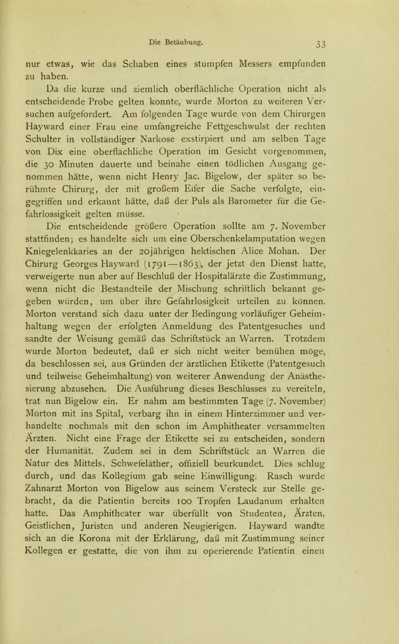 0 J nur etwas, wie das Schaben eines stumpfen Messers empfunden zu haben. Da die kurze und ziemlich oberflächliche Operation nicht als entscheidende Probe gelten konnte, wurde Morton zu weiteren Ver- suchen aufgefordert. Am folgenden Tage wurde von dem Chirurgen Hayward einer Frau eine umfangreiche Fettgeschwulst der rechten Schulter in vollständiger Narkose exstirpiert und am selben Tage von Dix eine oberflächliche Operation im Gesicht vorgenommen, die 30 Minuten dauerte und beinahe einen tödlichen Ausgang ge- nommen hätte, wenn nicht Henry Jac. Bigelow, der später so be- rühmte Chirurg, der mit großem Eifer die Sache verfolgte, ein- gegriften und erkannt hätte, daß der Puls als Barometer für die Ge- fahrlossigkeit gelten müsse. Die entscheidende größere Operation sollte am 7. November stattfinden; es handelte sich um eine Oberschenkelamputation wegen Kniegelenkkaries an der 20jährigen hektischen Alice Mohan. Der Chirurg Georges Hayward (1791 —1863), der jetzt den Dienst hatte, verweigerte nun aber auf Beschluß der Hospitalärzte die Zustimmung, wenn nicht die Bestandteile der Mischung schriftlich bekannt ge- geben würden, um über ihre Gefahrlosigkeit urteilen zu können. Morton verstand sich dazu unter der Bedingung vorläufiger Geheim- haltung wegen der erfolgten Anmeldung des Patentgesuches und sandte der Weisung gemäß das Schriftstück an Warren. Trotzdem wurde Morton bedeutet, daß er sich nicht weiter bemühen möge, da beschlossen sei, aus Gründen der ärztlichen Etikette (Patentgesuch und teilweise Geheimhaltung) von weiterer Anwendung der Anästhe- sierung abzusehen. Die Ausführung dieses Beschlusses zu vereiteln, trat nun Bigelow ein. Er nahm am bestimmten Tage (7. November) Morton mit ins Spital, verbarg ihn in einem Hinterzimmer und ver- handelte nochmals mit den schon im Amphitheater versammelten Ärzten. Nicht eine Frage der Etikette sei zu entscheiden, sondern der Humanität. Zudem sei in dem Schriftstück an Warren die Natur des Mittels, Schwefeläther, offiziell beurkundet. Dies schlug durch, und das Kollegium gab seine Einwilligung. Rasch wurde Zahnarzt Morton von Bigelow aus seinem Versteck zur Stelle ge- bracht, da die Patientin bereits 100 Tropfen Laudanum erhalten hatte. Das Amphitheater war überfüllt von Studenten, Ärzten, Geistlichen, Juristen und anderen Neugierigen. Hayward wandte sich an die Korona mit der Erklärung, daß mit Zustimmung seiner Kollegen er gestatte, die von ihm zu operierende Patientin einen