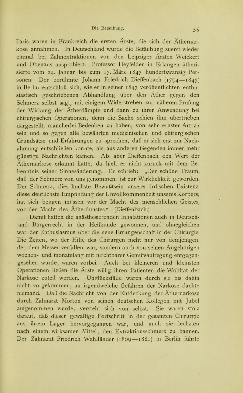 Paris waren in Frankreich die ersten Ärzte, die sich der Äthernar- kose annahmen. In Deutschland wurde die Betäubung zuerst wieder einmal bei Zahnextraktionen von den Leipziger Ärzten Weickert und Obenaus ausprobiert. Professor Heyfelder in Erlangen ätheri- sierte vom 24. Januar bis zum 17. März 1847 hundertzwanzig Per- sonen. Der berühmte Johann Friedrich Dieffenbach (1794—1847) in Berlin entschloß sich, wie er in seiner 1847 veröffentlichten enthu- siastisch geschriebenen Abhandlung über den Äther gegen den Schmerz selbst sagt, mit einigem Widerstreben zur näheren Prüfung der Wirkung der Ätherdämpfe und dann zu ihrer Anwendung bei chirurgischen Operationen, denn die Sache schien ihm übertrieben dargestellt, mancherlei Bedenken zu haben, von sehr ernster Art zu sein und so gegen alle bewährten medizinischen und chirurgischen Grundsätze und Erfahrungen zu sprechen, daß er sich erst zur Nach- ahmung entschließen konnte, als aus anderen Gegenden immer mehr günstige Nachrichten kamen. Als aber Dieffenbach den Wert der Äthernarkose erkannt hatte, da hielt er nicht zurück mit dem Be- kenntnis seiner Sinnesänderung. Er schrieb: „Der schöne Traum, daß der Schmerz von uns genommen, ist zur Wirklichkeit geworden. Der Schmerz, dies höchste Bewußtsein unserer irdischen Existenz, diese deutlichste Empfindung der Unvollkommenheit unseres Körpers, hat sich beugen müssen vor der Macht des menschlichen Geistes, vor der Macht des Ätherdunstes.“ (Dieffenbach.) Damit hatten die anästhesierenden Inhalationen auch in Deutschl- and Bürgerrecht in der Heilkunde gewonnen, und ohnegleichen war der Enthusiasmus über die neue Errungenschaft in der Chirurgie. Die Zeiten, wo der Hilfe des Chirurgen nicht nur von demjenigen, der dem Messer verfallen war, sondern auch von seinen Angehörigen wochen- und monatelang mit furchtbarer Gemütsaufregung entgegen- gesehen wurde, waren vorbei. Auch bei kleineren und kleinsten Operationen ließen die Ärzte willig ihren Patienten die Wohltat der Narkose zuteil werden. Unglücksfälle waren durch sie bis dahin nicht vorgekommen, an irgendwelche Gefahren der Narkose dachte niemand. Daß die Nachricht von der Entdeckung der Äthernarkose durch Zahnarzt Morton von seinen deutschen Kollegen mit Jubel aufgenommen wurde, versteht sich von selbst. Sie waren stolz darauf, daß dieser gewaltige Fortschritt in der gesamten Chirurgie aus ihrem Lager hervorgegangen war, und auch sie lechzten nach einem wirksamen Mittel, den Extraktionsschmerz zu bannen. Der Zahnarzt FYiedrich Wahlländer (1809 —1881) in Berlin führte