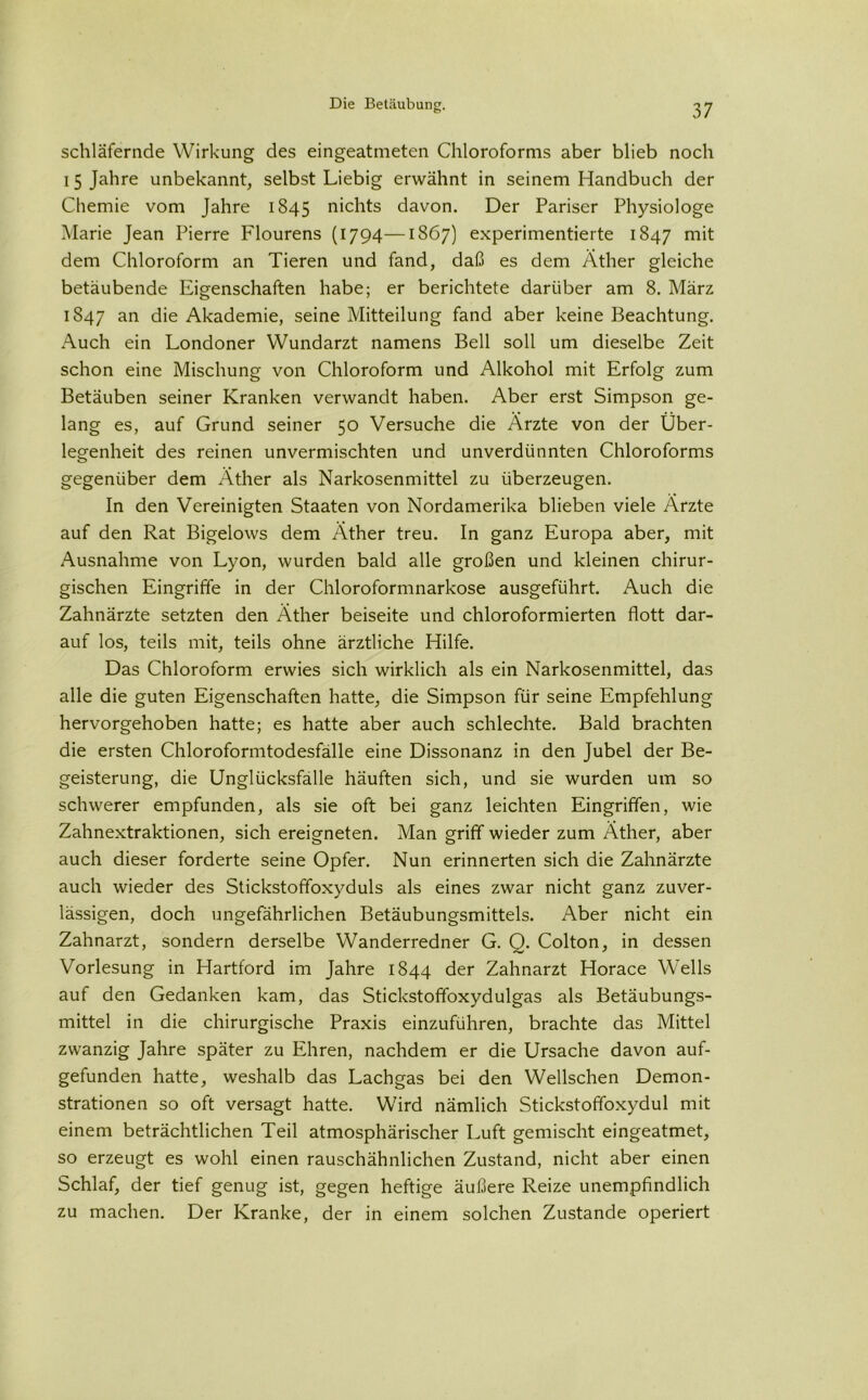 schläfernde Wirkung des eingeatmeten Chloroforms aber blieb noch 15 Jahre unbekannt, selbst Liebig erwähnt in seinem Handbuch der Chemie vom Jahre 1845 nichts davon. Der Pariser Physiologe Marie Jean Pierre Flourens (1794—1867) experimentierte 1847 dem Chloroform an Tieren und fand, daß es dem Äther gleiche betäubende Eigenschaften habe; er berichtete darüber am 8. März 1847 an die Akademie, seine Mitteilung fand aber keine Beachtung. Auch ein Londoner Wundarzt namens Bell soll um dieselbe Zeit schon eine Mischung von Chloroform und Alkohol mit Erfolg zum Betäuben seiner Kranken verwandt haben. Aber erst Simpson ge- lang es, auf Grund seiner 50 Versuche die Ärzte von der Über- legenheit des reinen unvermischten und unverdünnten Chloroforms gegenüber dem Äther als Narkosenmittel zu überzeugen. In den Vereinigten Staaten von Nordamerika blieben viele Ärzte auf den Rat Bigelows dem Äther treu. In ganz Europa aber, mit Ausnahme von Lyon, wurden bald alle großen und kleinen chirur- gischen Eingriffe in der Chloroformnarkose ausgeführt. Auch die Zahnärzte setzten den Äther beiseite und chloroformierten flott dar- auf los, teils mit, teils ohne ärztliche Hilfe. Das Chloroform erwies sich wirklich als ein Narkosenmittel, das alle die guten Eigenschaften hatte, die Simpson für seine Empfehlung hervorgehoben hatte; es hatte aber auch schlechte. Bald brachten die ersten Chloroformtodesfälle eine Dissonanz in den Jubel der Be- geisterung, die Unglücksfälle häuften sich, und sie wurden um so schwerer empfunden, als sie oft bei ganz leichten Eingriffen, wie Zahnextraktionen, sich ereigneten. Man griff wieder zum Äther, aber auch dieser forderte seine Opfer. Nun erinnerten sich die Zahnärzte auch wieder des Stickstoffoxyduls als eines zwar nicht ganz zuver- lässigen, doch ungefährlichen Betäubungsmittels. Aber nicht ein Zahnarzt, sondern derselbe Wanderredner G. Q. Colton, in dessen Vorlesung in Hartford im Jahre 1844 der Zahnarzt Horace Wells auf den Gedanken kam, das Stickstoffoxydulgas als Betäubungs- mittel in die chirurgische Praxis einzuführen, brachte das Mittel zwanzig Jahre später zu Ehren, nachdem er die Ursache davon auf- gefunden hatte, weshalb das Lachgas bei den Wellschen Demon- strationen so oft versagt hatte. Wird nämlich Stickstoffoxydul mit einem beträchtlichen Teil atmosphärischer Luft gemischt eingeatmet, so erzeugt es wohl einen rauschähnlichen Zustand, nicht aber einen Schlaf, der tief genug ist, gegen heftige äußere Reize unempfindlich zu machen. Der Kranke, der in einem solchen Zustande operiert