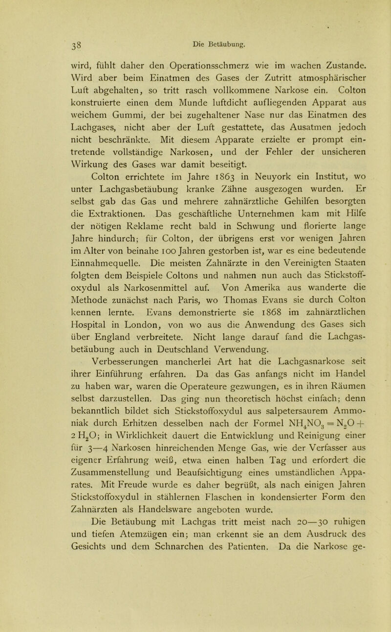 wird, fühlt daher den Operationsschmerz wie im wachen Zustande. Wird aber beim Einatmen des Gases der Zutritt atmosphärischer Luft abgehalten, so tritt rasch vollkommene Narkose ein. Colton konstruierte einen dem Munde luftdicht aufliegenden Apparat aus weichem Gummi, der bei zugehaltener Nase nur das Einatmen des Lachgases, nicht aber der Luft gestattete, das Ausatmen jedoch nicht beschränkte. Mit diesem Apparate erzielte er prompt ein- tretende vollständige Narkosen, und der Fehler der unsicheren Wirkung des Gases war damit beseitigt. Colton errichtete im Jahre 1863 in Neuyork ein Institut, wo unter Lachgasbetäubung kranke Zähne ausgezogen wurden. Er selbst gab das Gas und mehrere zahnärztliche Gehilfen besorgten die Extraktionen. Das geschäftliche Unternehmen kam mit Hilfe der nötigen Reklame recht bald in Schwung und florierte lange Jahre hindurch; für Colton, der übrigens erst vor wenigen Jahren im Alter von beinahe 100 Jahren gestorben ist, war es eine bedeutende Einnahmequelle. Die meisten Zahnärzte in den Vereinigten Staaten folgten dem Beispiele Coltons und nahmen nun auch das Stickstoff- oxydul als Narkosenmittel auf. Von Amerika aus wanderte die Methode zunächst nach Paris, wo Thomas Evans sie durch Colton kennen lernte. Evans demonstrierte sie 1868 im zahnärztlichen Hospital in London, von wo aus die Anwendung des Gases sich über England verbreitete. Nicht lange darauf fand die Lachgas- betäubung auch in Deutschland Verwendung. Verbesserungen mancherlei Art hat die Lachgasnarkose seit ihrer Einführung erfahren. Da das Gas anfangs nicht im Handel zu haben war, waren die Operateure gezwungen, es in ihren Räumen selbst darzustellen. Das ging nun theoretisch höchst einfach; denn bekanntlich bildet sich Stickstoffoxydul aus salpetersaurem Ammo- niak durch Erhitzen desselben nach der Formel NH4N03 = No0 -f 2 H20; in Wirklichkeit dauert die Entwicklung und Reinigung einer für 3—4 Narkosen hinreichenden Menge Gas, wie der Verfasser aus eigener Erfahrung weiß, etwa einen halben Tag und erfordert die Zusammenstellung und Beaufsichtigung eines umständlichen Appa- rates. Mit Freude wurde es daher begrüßt, als nach einigen Jahren Stickstoffoxydul in stählernen Flaschen in kondensierter Form den Zahnärzten als Handelsware angeboten wurde. Die Betäubung mit Lachgas tritt meist nach 20—30 ruhigen und tiefen Atemzügen ein; man erkennt sie an dem Ausdruck des Gesichts und dem Schnarchen des Patienten. Da die Narkose ge-