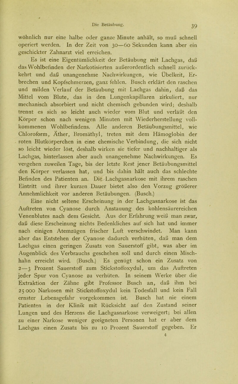 wohnlich nur eine halbe oder ganze Minute anhält, so muß schnell operiert werden. In der Zeit von 30—60 Sekunden kann aber ein geschickter Zahnarzt viel erreichen. Es ist eine Eigentümlichkeit der Betäubung mit Lachgas, daß das Wohlbefinden der Narkotisierten außerordentlich schnell zuriick- kehrt und daß unangenehme Nachwirkungen, wie Übelkeit, Er- brechen und Kopfschmerzen, ganz fehlen. Busch erklärt den raschen und milden Verlauf der Betäubung mit Lachgas dahin, daß das Mittel vom Blute, das in den Lungenkapillaren zirkuliert, nur mechanisch absorbiert und nicht chemisch gebunden wird; deshalb trennt es sich so leicht auch wieder vom Blut und verläßt den Körper schon nach wenigen Minuten mit Wiederherstellung voll- kommenen Wohlbefindens. Alle anderen Betäubungsmittel, wie Chloroform, Äther, Bromäthyl, treten mit dem Hämoglobin der roten Blutkörperchen in eine chemische Verbindung, die sich nicht so leicht wieder löst, deshalb wirken sie tiefer und nachhaltiger als Lachgas, hinterlassen aber auch unangenehme Nachwirkungen. Es vergehen zuweilen Tage, bis der letzte Rest jener Betäubungsmittel den Körper verlassen hat, und bis dahin hält auch das schlechte Befinden des Patienten an. Die Lachgasnarkose mit ihrem raschen Eintritt und ihrer kurzen Dauer bietet also den Vorzug größerer Annehmlichkeit vor anderen Betäubungen. (Busch.) Eine nicht seltene Erscheinung in der Lachgasnarkose ist das Auftreten von Cyanose durch Anstauung des kohlensäurereichen Venenblutes nach dem Gesicht. Aus der Erfahrung weiß man zwar, daß diese Erscheinung nichts Bedenkliches auf sich hat und immer nach einigen Atemzügen frischer Luft verschwindet. Man kann aber das Entstehen der Cyanose dadurch verhüten, daß man dem Lachgas einen geringen Zusatz von Sauerstoff gibt, was aber im Augenblick des Verbrauchs geschehen soll und durch einen Misch- hahn erreicht wird. (Busch.) Es genügt schon ein Zusatz von 2—3 Prozent Sauerstoff zum Stickstoffoxydul, um das Auftreten jeder Spur von Cyanose zu verhüten. In seinem Werke über die Extraktion der Zähne gibt Professor Busch an, daß ihm bei 25000 Narkosen mit Stickstoffoxydul kein Todesfall und kein Fall ernster Lebensgefahr vorgekommen ist. Busch hat nie einem Patienten in der Klinik mit Rücksicht auf den Zustand seiner Lungen und des Herzens die Lachgasnarkose verweigert; bei allen zu einer Narkose weniger geeigneten Personen hat er aber dem Lachgas einen Zusatz bis zu 10 Prozent Sauerstoff gegeben. Er 4