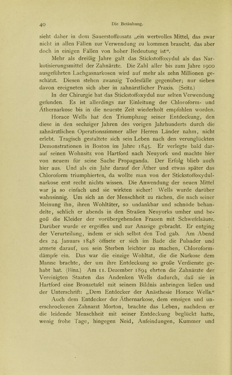 sieht daher in dem SauerstofTzusatz „ein wertvolles Mittel, das zwar nicht in allen Fällen zur Verwendung zu kommen braucht, das aber doch in einigen Fällen von hoher Bedeutung ist“. Mehr als dreißig Jahre galt das Stickstoffoxydul als das Nar- kotisierungsmittel der Zahnärzte. Die Zahl aller bis zum Jahre 1900 ausgeführten Lachgasnarkosen wird auf mehr als zehn Millionen ge- schätzt. Diesen stehen zwanzig Todesfälle gegenüber; nur sieben davon ereigneten sich aber in zahnärztlicher Praxis. (Seitz.) In der Chirurgie hat das Stickstoffoxydul nur selten Verwendung gefunden. Es ist allerdings zur Einleitung der Chloroform- und Äthernarkose bis in die neueste Zeit wiederholt empfohlen worden. Horace Wells hat den Triumphzug seiner Entdeckung, den diese in den sechziger Jahren des vorigen Jahrhunderts durch die zahnärztlichen Operationszimmer aller Herren Länder nahm, nicht erlebt. Tragisch gestaltete sich sein Leben nach den verunglückten Demonstrationen in Boston im Jahre 1845. Er verlegte bald dar- auf seinen Wohnsitz von Hartford nach Neuyork und machte hier von neuem für seine Sache Propaganda. Der Erfolg blieb auch hier aus. Und als ein Jahr darauf der Äther und etwas später das Chloroform triumphierten, da wollte man von der Stickstoffoxydul- narkose erst recht nichts wissen. Die Anwendung der neuen Mittel war ja so einfach und sie wirkten sicher! Wells wurde darüber wahnsinnig. Um sich an der Menschheit zu rächen, die nach seiner Meinung ihn, ihren Wohltäter, so undankbar und schnöde behan- delte, schlich er abends in den Straßen Neuyorks umher und be- goß die Kleider der vorübergehenden F'rauen mit Schwefelsäure. Darüber wurde er ergriffen und zur Anzeige gebracht. Er entging der Verurteilung, indem er sich selbst den Tod gab. Am Abend des 24. Januars 1848 öffnete er sich im Bade die Pulsader und atmete darauf, um sein Sterben leichter zu machen, Chloroform- dämpfe ein. Das war die einzige Wohltat, die die Narkose dem Manne brachte, der um ihre Entdeckung so große Verdienste ge- habt hat. (Hinz.) Am 11. Dezember 1894 ehrten die Zahnärzte der Vereinigten Staaten das Andenken Wells dadurch, daß sie in Hartford eine Bronzetafel mit seinem Bildnis anbringen ließen und der Unterschrift: „Dem Entdecker der Anästhesie Horace Wells.“ Auch dem Entdecker der Äthernarkose, dem emsigen und un- erschrockenen Zahnarzt Morton, brachte das Leben, nachdem er die leidende Menschheit mit seiner Entdeckung beglückt hatte, wenig frohe läge, hingegen Neid, Anfeindungen, Kummer und