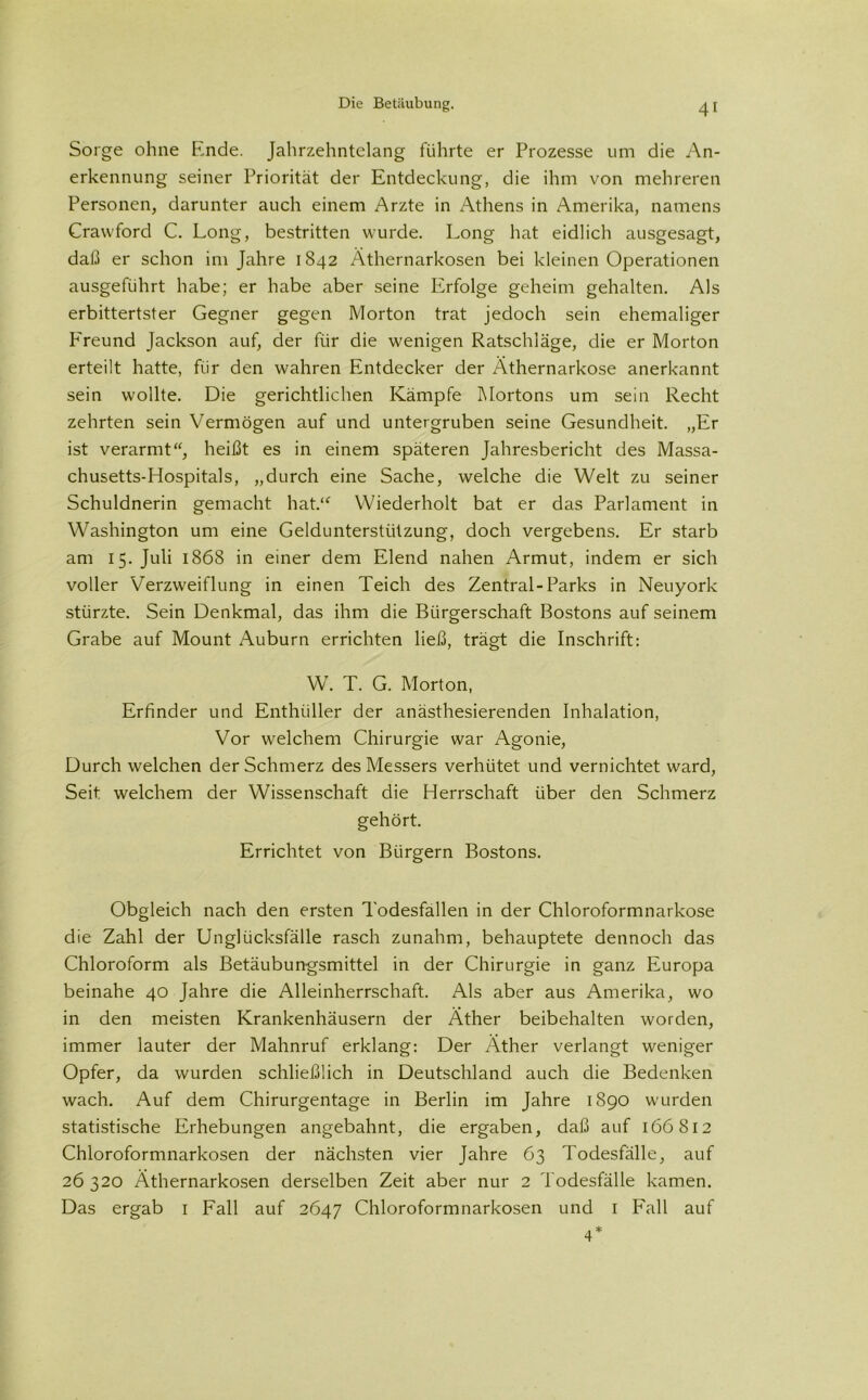 4' Sorge ohne Ende. Jahrzehntelang führte er Prozesse um die An- erkennung seiner Priorität der Entdeckung, die ihm von mehreren Personen, darunter auch einem Arzte in Athens in Amerika, namens Cravvford C. Long, bestritten wurde. Long hat eidlich ausgesagt, daß er schon im Jahre 1842 Äthernarkosen bei kleinen Operationen ausgeführt habe; er habe aber seine Erfolge geheim gehalten. Als erbittertster Gegner gegen Morton trat jedoch sein ehemaliger Freund Jackson auf, der für die wenigen Ratschläge, die er Morton erteilt hatte, für den wahren Entdecker der Äthernarkose anerkannt sein wollte. Die gerichtlichen Kämpfe Mortons um sein Recht zehrten sein Vermögen auf und untergruben seine Gesundheit. „Er ist verarmt“, heißt es in einem späteren Jahresbericht des Massa- chusetts-Hospitals, „durch eine Sache, welche die Welt zu seiner Schuldnerin gemacht hat.“ Wiederholt bat er das Parlament in Washington um eine Geldunterstützung, doch vergebens. Er starb am 15. Juli 1868 in einer dem Elend nahen Armut, indem er sich voller Verzweiflung in einen Teich des Zentral-Parks in Neuyork stürzte. Sein Denkmal, das ihm die Bürgerschaft Bostons auf seinem Grabe auf Mount Auburn errichten ließ, trägt die Inschrift: W. T. G. Morton, Erfinder und Enthiiller der anästhesierenden Inhalation, Vor welchem Chirurgie war Agonie, Durch welchen der Schmerz des Messers verhütet und vernichtet ward, Seit welchem der Wissenschaft die Herrschaft über den Schmerz gehört. Errichtet von Bürgern Bostons. Obgleich nach den ersten Todesfällen in der Chloroformnarkose die Zahl der Unglücksfälle rasch zunahm, behauptete dennoch das Chloroform als Betäubungsmittel in der Chirurgie in ganz Europa beinahe 40 Jahre die Alleinherrschaft. Als aber aus Amerika, wo in den meisten Krankenhäusern der Äther beibehalten worden, immer lauter der Mahnruf erklang: Der Äther verlangt weniger Opfer, da wurden schließlich in Deutschland auch die Bedenken wach. Auf dem Chirurgentage in Berlin im Jahre 1890 wurden statistische Erhebungen angebahnt, die ergaben, daß auf 166812 Chloroformnarkosen der nächsten vier Jahre 63 Todesfälle, auf 26 320 Äthernarkosen derselben Zeit aber nur 2 Todesfälle kamen. Das ergab 1 Fall auf 2647 Chloroformnarkosen und 1 Fall auf