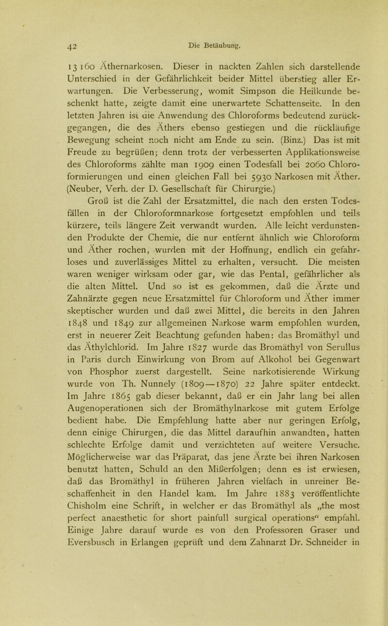 13160 Äthernarkosen. Dieser in nackten Zahlen sich darstellende Unterschied in der Gefährlichkeit beider Mittel überstieg aller Er- wartungen. Die Verbesserung, womit Simpson die Heilkunde be- schenkt hatte, zeigte damit eine unerwartete Schattenseite. In den letzten Jahren ist uie Anwendung des Chloroforms bedeutend zurück- gegangen, die des Äthers ebenso gestiegen und die rückläufige Bewegung scheint noch nicht am Ende zu sein. (Binz.) Das ist mit Freude zu begrüßen; denn trotz der verbesserten Applikationsweise des Chloroforms zählte man 1909 einen Todesfall bei 2060 Chloro- formierungen und einen gleichen Fall bei 5930 Narkosen mit Äther. (Neuber, Verh. der D. Gesellschaft für Chirurgie.) Groß ist die Zahl der Ersatzmittel, die nach den ersten Todes- fällen in der Chloroformnarkose fortgesetzt empfohlen und teils kürzere, teils längere Zeit verwandt wurden. Alle leicht verdunsten- den Produkte der Chemie, die nur entfernt ähnlich wie Chloroform und Äther rochen, wurden mit der Hoffnung, endlich ein gefahr- loses und zuverlässiges Mittel zu erhalten, versucht. Die meisten waren weniger wirksam oder gar, wie das Pental, gefährlicher als die alten Mittel. Und so ist es gekommen, daß die Ärzte und Zahnärzte gegen neue Ersatzmittel für Chloroform und Äther immer skeptischer wurden und daß zwei Mittel, die bereits in den Jahren 1848 und 1849 zur allgemeinen Narkose warm empfohlen wurden, erst in neuerer Zeit Beachtung gefunden haben: das Bromäthyl und das Äthylchlorid. Im Jahre 1S27 wurde das Bromäthyl von Serullus in Paris durch Einwirkung von Brom auf Alkohol bei Gegenwart von Phosphor zuerst dargestellt. Seine narkotisierende Wirkung wurde von Th. Nunnely (1809 —1870) 22 Jahre später entdeckt. Im Jahre 1865 gab dieser bekannt, daß er ein Jahr lang bei allen Augenoperationen sich der Bromäthylnarkose mit gutem Erfolge bedient habe. Die Empfehlung hatte aber nur geringen Erfolg, denn einige Chirurgen, die das Mittel daraufhin anwandten, hatten schlechte Erfolge damit und verzichteten auf weitere Versuche. Möglicherweise war das Präparat, das jene Ärzte bei ihren Narkosen benutzt hatten, Schuld an den Mißerfolgen; denn es ist erwiesen, daß das Bromäthyl in früheren Jahren vielfach in unreiner Be- schaffenheit in den Handel kam. Im Jahre 1883 veröffentlichte Chisholm eine Schrift, in welcher er das Bromäthyl als „the most perfect anaesthetic for short painfull surgical operations“ empfahl. Einige Jahre darauf wurde es von den Professoren Graser und Eversbusch in Erlangen geprüft und dem Zahnarzt Dr. Schneider in
