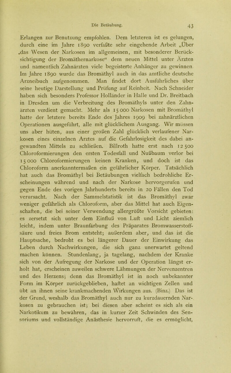 Erlangen zur Benutzung empfohlen. Dem letzteren ist es gelungen, durch eine im Jahre 1890 verfaßte sehr eingehende Arbeit „Über .das Wesen der Narkosen im allgemeinen, mit besonderer Berück- sichtigung der Bromäthernarkose“ dem neuen Mittel unter Ärzten und namentlich Zahnärzten viele begeisterte Anhänger zu gewinnen. Im Jahre 1890 wurde das Bromäthyl auch in das amtliche deutsche Arzneibuch aufgenommen. Man findet dort Ausführliches über seine heutige Darstellung und Prüfung auf Reinheit. Nach Schneider haben sich besonders Professor Holländer in Halle und Dr. Breitbach in Dresden um die Verbreitung des Bromäthyls unter den Zahn- ärzten verdient gemacht. Mehr als 15 000 Narkosen mit Bromäthyl hatte der letztere bereits Ende des Jahres 1909 bei zahnärztlichen Operationen ausgeführt, alle mit glücklichem Ausgang. Wir müssen uns aber hüten, aus einer großen Zahl glücklich verlaufener Nar- kosen eines einzelnen Arztes auf die Gefahrlosigkeit des dabei an- gewandten Mittels zu schließen. Billroth hatte erst nach 12 500 Chloroformierungen den ersten Todesfall und Nußbaum verlor bei 15000 Chloroformierungen keinen Kranken, und doch ist das Chloroform anerkanntermaßen ein gefährlicher Körper. Tatsächlich hat auch das Bromäthyl bei Betäubungen vielfach bedrohliche Er- scheinungen während und nach der Narkose hervorgerufen und gegen Ende des vorigen Jahrhunderts bereits in 20 Fällen den Tod verursacht. Nach der Sammelstatistik ist das Bromäthyl zwar weniger gefährlich als Chloroform, aber das Mittel hat auch Eigen- schaften, die bei seiner Verwendung allergrößte Vorsicht gebieten: es zersetzt sich unter dem Einfluß von Luft und Licht ziemlich leicht, indem unter Braunfärbung des Präparates Bromwasserstoff- säure und freies Brom entsteht; außerdem aber, und das ist die Hauptsache, bedroht es bei längerer Dauer der Einwirkung das Leben durch Nachwirkungen, die sich ganz unerwartet geltend machen können. Stundenlang, ja tagelang, nachdem der Kranke sich von der Aufregung der Narkose und der Operation längst er- holt hat, erscheinen zuweilen schwere Lähmungen der Nervenzentren und des Herzens; denn das Bromäthyl ist in noch unbekannter Form im Körper zurückgeblieben, haftet an wichtigen Zellen und übt an ihnen seine krankmachenden Wirkungen aus. (Binz.) Das ist der Grund, weshalb das Bromäthyl auch nur zu kurzdauernden Nar- kosen zu gebrauchen ist; bei diesen aber scheint es sich als ein Narkotikum zu bewähren, das in kurzer Zeit Schwinden des Sen- soriums und vollständige Anästhesie hervorruft, die es ermöglicht,